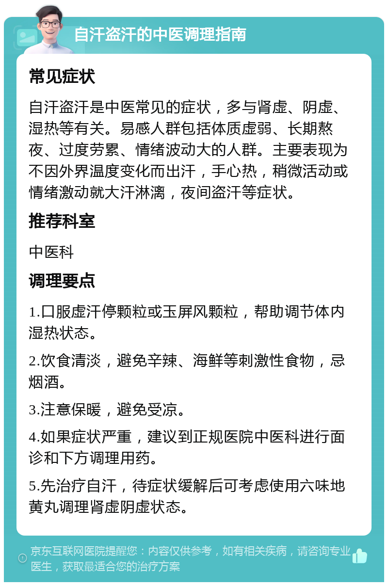 自汗盗汗的中医调理指南 常见症状 自汗盗汗是中医常见的症状，多与肾虚、阴虚、湿热等有关。易感人群包括体质虚弱、长期熬夜、过度劳累、情绪波动大的人群。主要表现为不因外界温度变化而出汗，手心热，稍微活动或情绪激动就大汗淋漓，夜间盗汗等症状。 推荐科室 中医科 调理要点 1.口服虚汗停颗粒或玉屏风颗粒，帮助调节体内湿热状态。 2.饮食清淡，避免辛辣、海鲜等刺激性食物，忌烟酒。 3.注意保暖，避免受凉。 4.如果症状严重，建议到正规医院中医科进行面诊和下方调理用药。 5.先治疗自汗，待症状缓解后可考虑使用六味地黄丸调理肾虚阴虚状态。