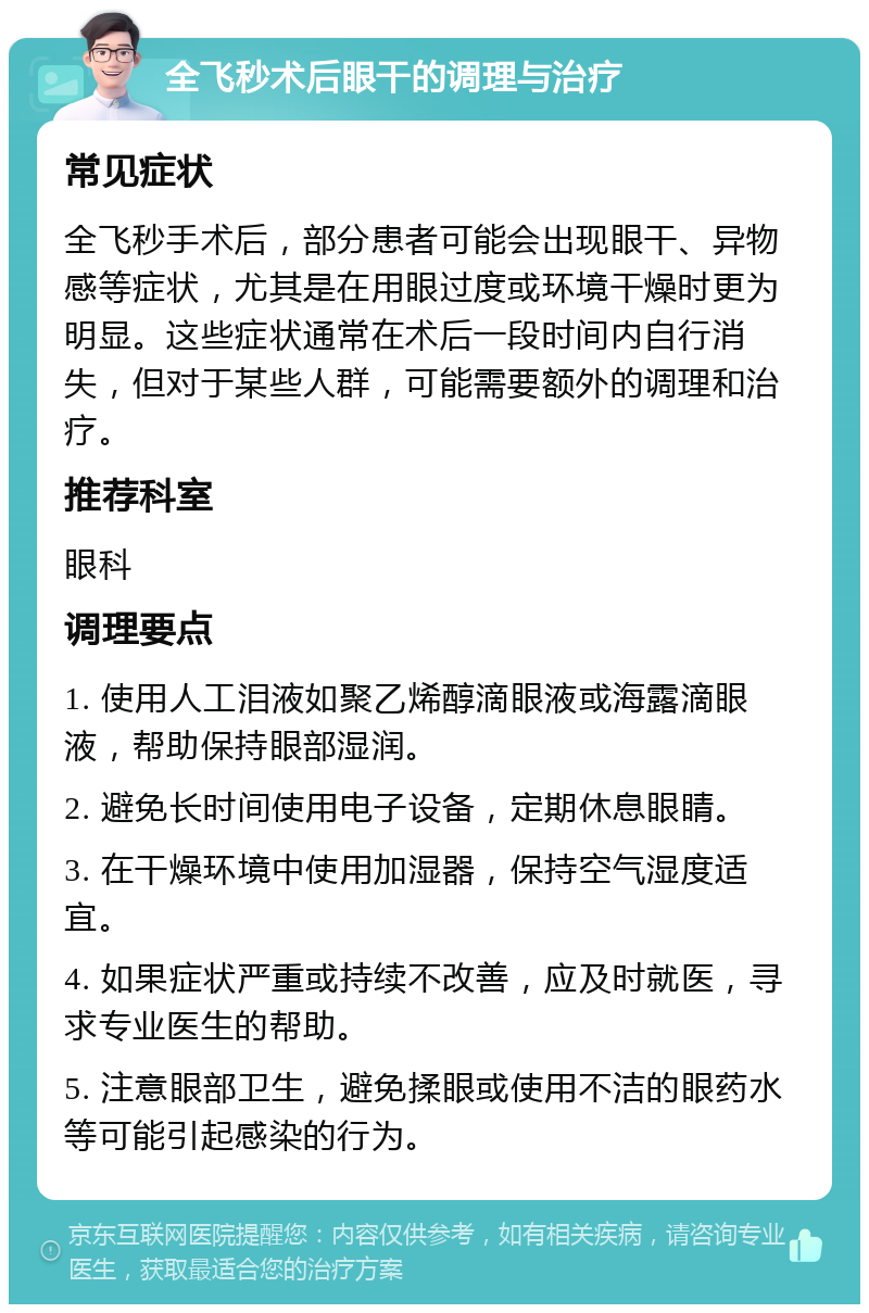 全飞秒术后眼干的调理与治疗 常见症状 全飞秒手术后，部分患者可能会出现眼干、异物感等症状，尤其是在用眼过度或环境干燥时更为明显。这些症状通常在术后一段时间内自行消失，但对于某些人群，可能需要额外的调理和治疗。 推荐科室 眼科 调理要点 1. 使用人工泪液如聚乙烯醇滴眼液或海露滴眼液，帮助保持眼部湿润。 2. 避免长时间使用电子设备，定期休息眼睛。 3. 在干燥环境中使用加湿器，保持空气湿度适宜。 4. 如果症状严重或持续不改善，应及时就医，寻求专业医生的帮助。 5. 注意眼部卫生，避免揉眼或使用不洁的眼药水等可能引起感染的行为。