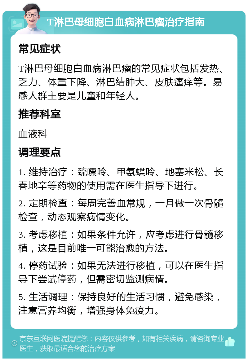 T淋巴母细胞白血病淋巴瘤治疗指南 常见症状 T淋巴母细胞白血病淋巴瘤的常见症状包括发热、乏力、体重下降、淋巴结肿大、皮肤瘙痒等。易感人群主要是儿童和年轻人。 推荐科室 血液科 调理要点 1. 维持治疗：巯嘌呤、甲氨蝶呤、地塞米松、长春地辛等药物的使用需在医生指导下进行。 2. 定期检查：每周完善血常规，一月做一次骨髓检查，动态观察病情变化。 3. 考虑移植：如果条件允许，应考虑进行骨髓移植，这是目前唯一可能治愈的方法。 4. 停药试验：如果无法进行移植，可以在医生指导下尝试停药，但需密切监测病情。 5. 生活调理：保持良好的生活习惯，避免感染，注意营养均衡，增强身体免疫力。