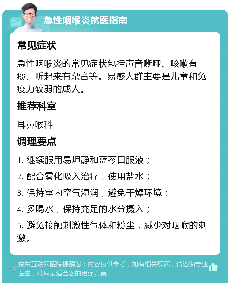 急性咽喉炎就医指南 常见症状 急性咽喉炎的常见症状包括声音嘶哑、咳嗽有痰、听起来有杂音等。易感人群主要是儿童和免疫力较弱的成人。 推荐科室 耳鼻喉科 调理要点 1. 继续服用易坦静和蓝芩口服液； 2. 配合雾化吸入治疗，使用盐水； 3. 保持室内空气湿润，避免干燥环境； 4. 多喝水，保持充足的水分摄入； 5. 避免接触刺激性气体和粉尘，减少对咽喉的刺激。