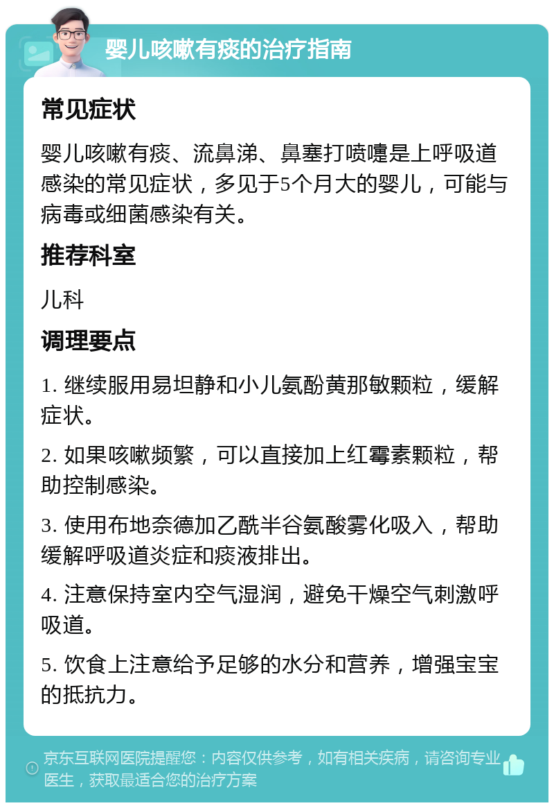 婴儿咳嗽有痰的治疗指南 常见症状 婴儿咳嗽有痰、流鼻涕、鼻塞打喷嚏是上呼吸道感染的常见症状，多见于5个月大的婴儿，可能与病毒或细菌感染有关。 推荐科室 儿科 调理要点 1. 继续服用易坦静和小儿氨酚黄那敏颗粒，缓解症状。 2. 如果咳嗽频繁，可以直接加上红霉素颗粒，帮助控制感染。 3. 使用布地奈德加乙酰半谷氨酸雾化吸入，帮助缓解呼吸道炎症和痰液排出。 4. 注意保持室内空气湿润，避免干燥空气刺激呼吸道。 5. 饮食上注意给予足够的水分和营养，增强宝宝的抵抗力。