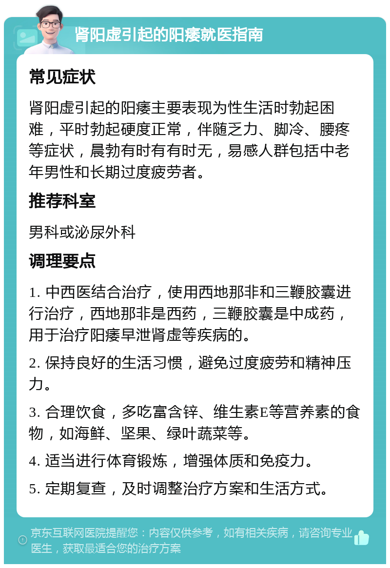 肾阳虚引起的阳痿就医指南 常见症状 肾阳虚引起的阳痿主要表现为性生活时勃起困难，平时勃起硬度正常，伴随乏力、脚冷、腰疼等症状，晨勃有时有有时无，易感人群包括中老年男性和长期过度疲劳者。 推荐科室 男科或泌尿外科 调理要点 1. 中西医结合治疗，使用西地那非和三鞭胶囊进行治疗，西地那非是西药，三鞭胶囊是中成药，用于治疗阳痿早泄肾虚等疾病的。 2. 保持良好的生活习惯，避免过度疲劳和精神压力。 3. 合理饮食，多吃富含锌、维生素E等营养素的食物，如海鲜、坚果、绿叶蔬菜等。 4. 适当进行体育锻炼，增强体质和免疫力。 5. 定期复查，及时调整治疗方案和生活方式。