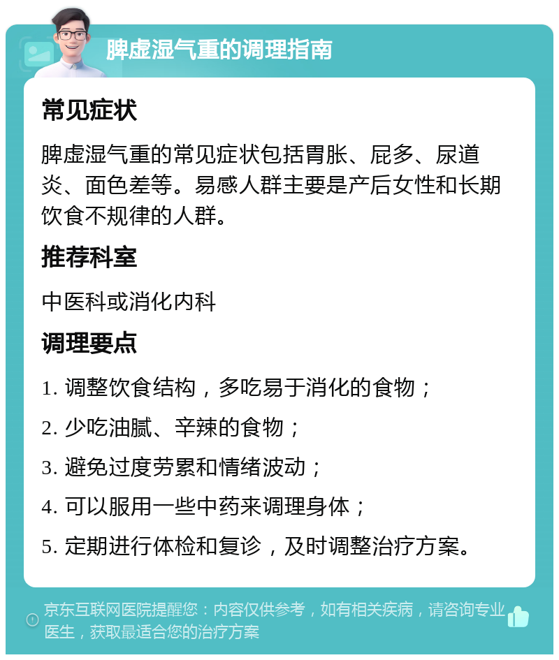 脾虚湿气重的调理指南 常见症状 脾虚湿气重的常见症状包括胃胀、屁多、尿道炎、面色差等。易感人群主要是产后女性和长期饮食不规律的人群。 推荐科室 中医科或消化内科 调理要点 1. 调整饮食结构，多吃易于消化的食物； 2. 少吃油腻、辛辣的食物； 3. 避免过度劳累和情绪波动； 4. 可以服用一些中药来调理身体； 5. 定期进行体检和复诊，及时调整治疗方案。