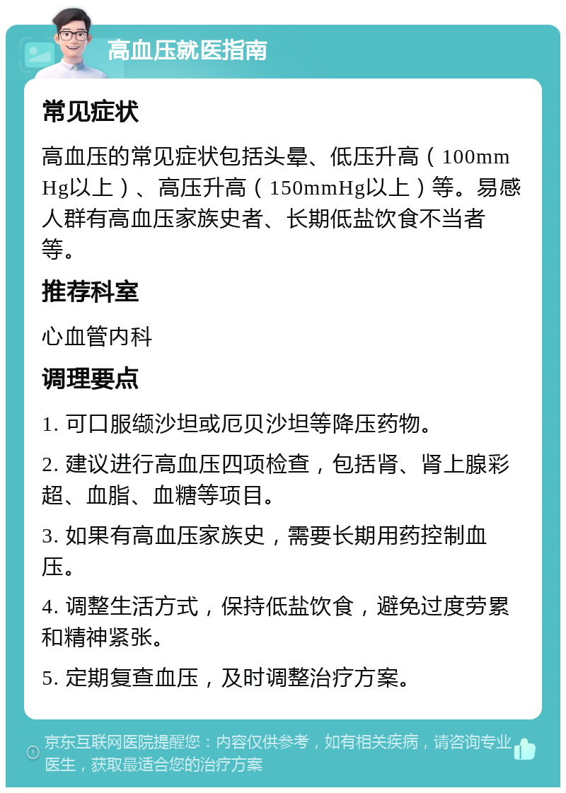 高血压就医指南 常见症状 高血压的常见症状包括头晕、低压升高（100mmHg以上）、高压升高（150mmHg以上）等。易感人群有高血压家族史者、长期低盐饮食不当者等。 推荐科室 心血管内科 调理要点 1. 可口服缬沙坦或厄贝沙坦等降压药物。 2. 建议进行高血压四项检查，包括肾、肾上腺彩超、血脂、血糖等项目。 3. 如果有高血压家族史，需要长期用药控制血压。 4. 调整生活方式，保持低盐饮食，避免过度劳累和精神紧张。 5. 定期复查血压，及时调整治疗方案。