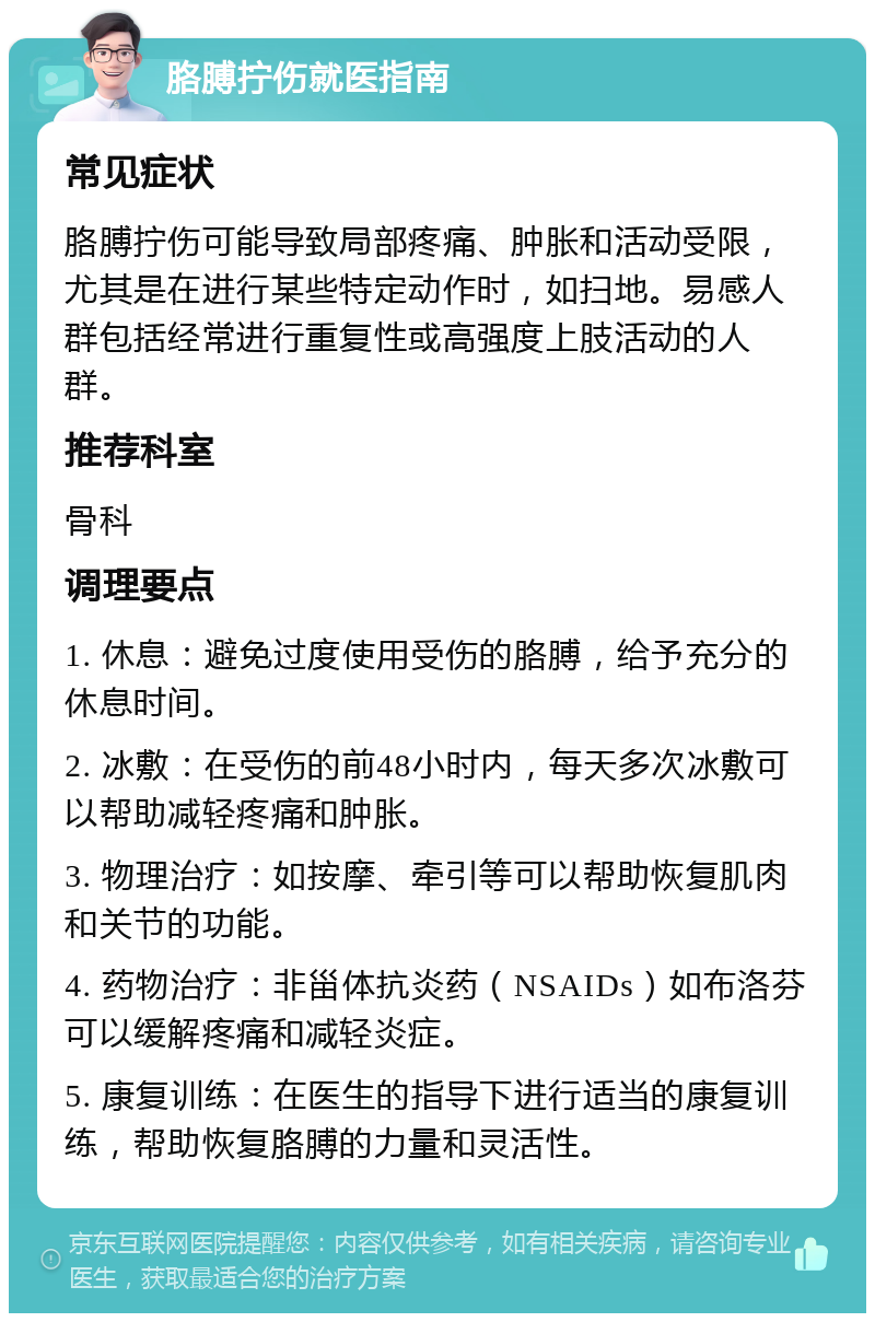 胳膊拧伤就医指南 常见症状 胳膊拧伤可能导致局部疼痛、肿胀和活动受限，尤其是在进行某些特定动作时，如扫地。易感人群包括经常进行重复性或高强度上肢活动的人群。 推荐科室 骨科 调理要点 1. 休息：避免过度使用受伤的胳膊，给予充分的休息时间。 2. 冰敷：在受伤的前48小时内，每天多次冰敷可以帮助减轻疼痛和肿胀。 3. 物理治疗：如按摩、牵引等可以帮助恢复肌肉和关节的功能。 4. 药物治疗：非甾体抗炎药（NSAIDs）如布洛芬可以缓解疼痛和减轻炎症。 5. 康复训练：在医生的指导下进行适当的康复训练，帮助恢复胳膊的力量和灵活性。