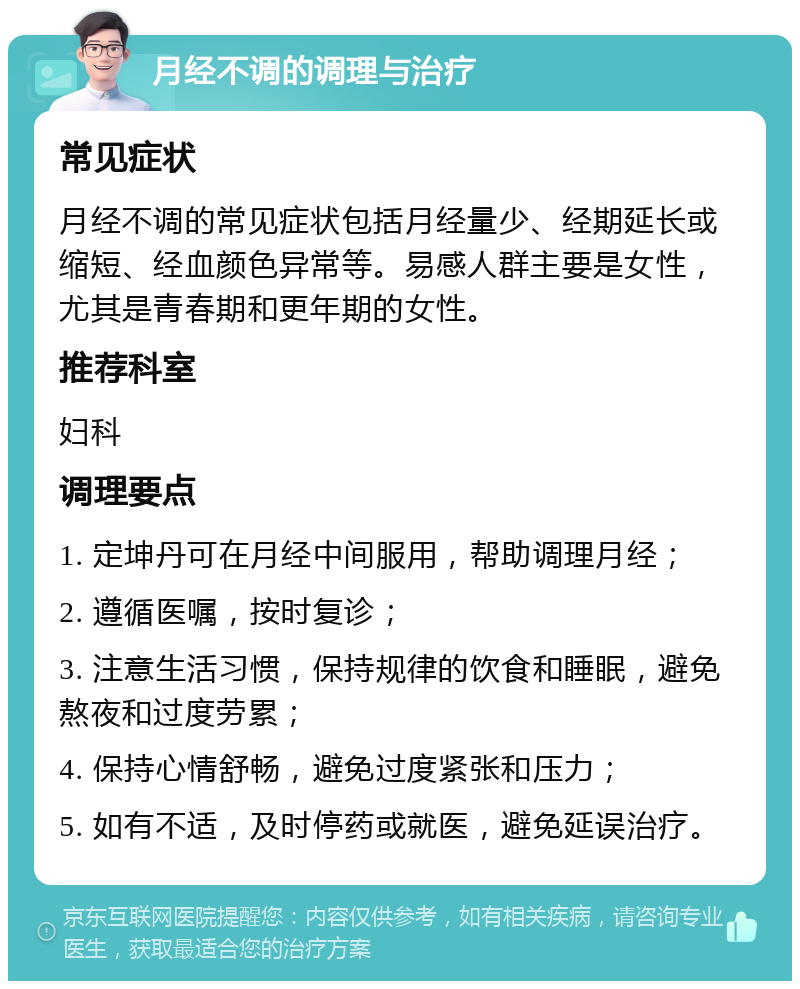 月经不调的调理与治疗 常见症状 月经不调的常见症状包括月经量少、经期延长或缩短、经血颜色异常等。易感人群主要是女性，尤其是青春期和更年期的女性。 推荐科室 妇科 调理要点 1. 定坤丹可在月经中间服用，帮助调理月经； 2. 遵循医嘱，按时复诊； 3. 注意生活习惯，保持规律的饮食和睡眠，避免熬夜和过度劳累； 4. 保持心情舒畅，避免过度紧张和压力； 5. 如有不适，及时停药或就医，避免延误治疗。