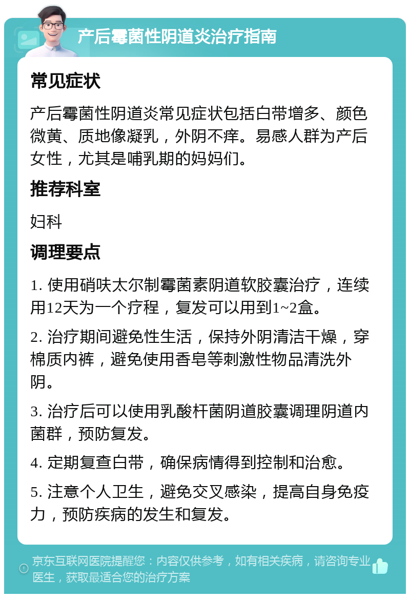 产后霉菌性阴道炎治疗指南 常见症状 产后霉菌性阴道炎常见症状包括白带增多、颜色微黄、质地像凝乳，外阴不痒。易感人群为产后女性，尤其是哺乳期的妈妈们。 推荐科室 妇科 调理要点 1. 使用硝呋太尔制霉菌素阴道软胶囊治疗，连续用12天为一个疗程，复发可以用到1~2盒。 2. 治疗期间避免性生活，保持外阴清洁干燥，穿棉质内裤，避免使用香皂等刺激性物品清洗外阴。 3. 治疗后可以使用乳酸杆菌阴道胶囊调理阴道内菌群，预防复发。 4. 定期复查白带，确保病情得到控制和治愈。 5. 注意个人卫生，避免交叉感染，提高自身免疫力，预防疾病的发生和复发。