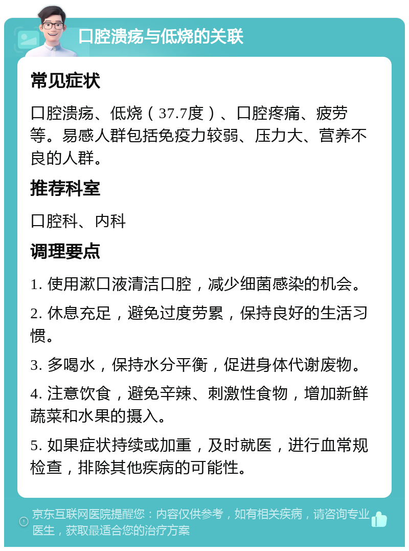 口腔溃疡与低烧的关联 常见症状 口腔溃疡、低烧（37.7度）、口腔疼痛、疲劳等。易感人群包括免疫力较弱、压力大、营养不良的人群。 推荐科室 口腔科、内科 调理要点 1. 使用漱口液清洁口腔，减少细菌感染的机会。 2. 休息充足，避免过度劳累，保持良好的生活习惯。 3. 多喝水，保持水分平衡，促进身体代谢废物。 4. 注意饮食，避免辛辣、刺激性食物，增加新鲜蔬菜和水果的摄入。 5. 如果症状持续或加重，及时就医，进行血常规检查，排除其他疾病的可能性。