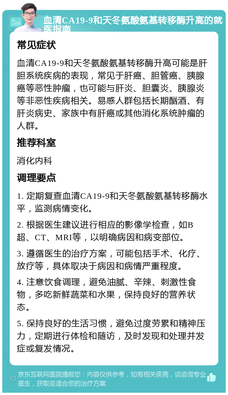 血清CA19-9和天冬氨酸氨基转移酶升高的就医指南 常见症状 血清CA19-9和天冬氨酸氨基转移酶升高可能是肝胆系统疾病的表现，常见于肝癌、胆管癌、胰腺癌等恶性肿瘤，也可能与肝炎、胆囊炎、胰腺炎等非恶性疾病相关。易感人群包括长期酗酒、有肝炎病史、家族中有肝癌或其他消化系统肿瘤的人群。 推荐科室 消化内科 调理要点 1. 定期复查血清CA19-9和天冬氨酸氨基转移酶水平，监测病情变化。 2. 根据医生建议进行相应的影像学检查，如B超、CT、MRI等，以明确病因和病变部位。 3. 遵循医生的治疗方案，可能包括手术、化疗、放疗等，具体取决于病因和病情严重程度。 4. 注意饮食调理，避免油腻、辛辣、刺激性食物，多吃新鲜蔬菜和水果，保持良好的营养状态。 5. 保持良好的生活习惯，避免过度劳累和精神压力，定期进行体检和随访，及时发现和处理并发症或复发情况。