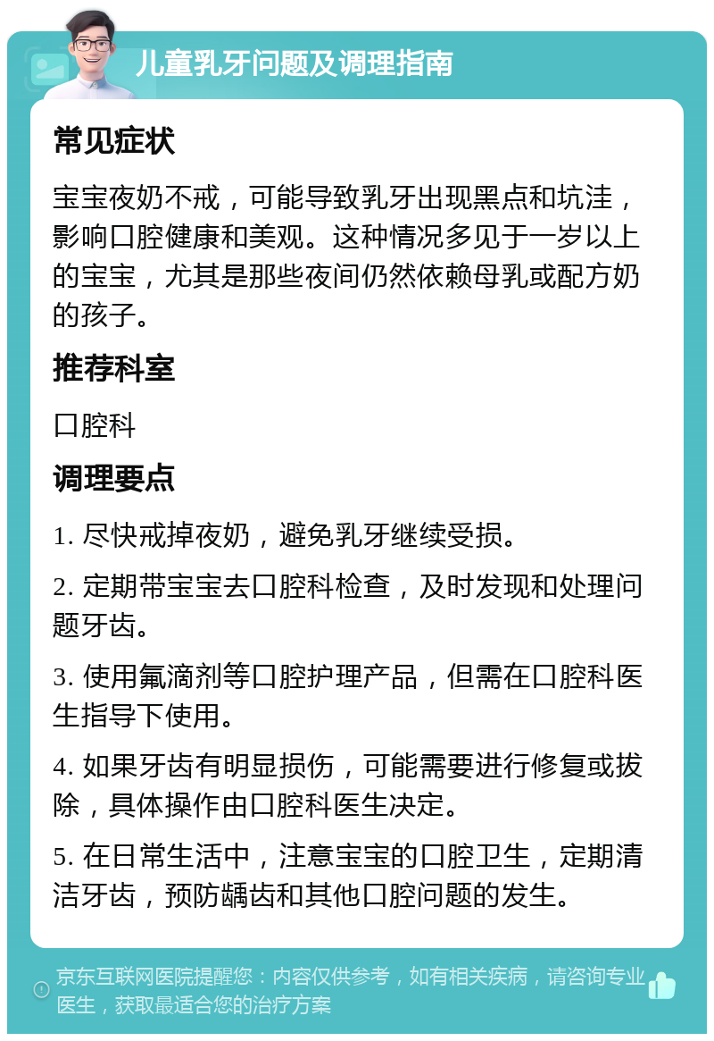 儿童乳牙问题及调理指南 常见症状 宝宝夜奶不戒，可能导致乳牙出现黑点和坑洼，影响口腔健康和美观。这种情况多见于一岁以上的宝宝，尤其是那些夜间仍然依赖母乳或配方奶的孩子。 推荐科室 口腔科 调理要点 1. 尽快戒掉夜奶，避免乳牙继续受损。 2. 定期带宝宝去口腔科检查，及时发现和处理问题牙齿。 3. 使用氟滴剂等口腔护理产品，但需在口腔科医生指导下使用。 4. 如果牙齿有明显损伤，可能需要进行修复或拔除，具体操作由口腔科医生决定。 5. 在日常生活中，注意宝宝的口腔卫生，定期清洁牙齿，预防龋齿和其他口腔问题的发生。