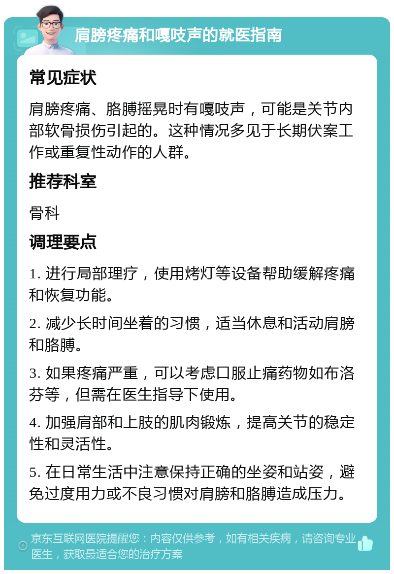 肩膀疼痛和嘎吱声的就医指南 常见症状 肩膀疼痛、胳膊摇晃时有嘎吱声，可能是关节内部软骨损伤引起的。这种情况多见于长期伏案工作或重复性动作的人群。 推荐科室 骨科 调理要点 1. 进行局部理疗，使用烤灯等设备帮助缓解疼痛和恢复功能。 2. 减少长时间坐着的习惯，适当休息和活动肩膀和胳膊。 3. 如果疼痛严重，可以考虑口服止痛药物如布洛芬等，但需在医生指导下使用。 4. 加强肩部和上肢的肌肉锻炼，提高关节的稳定性和灵活性。 5. 在日常生活中注意保持正确的坐姿和站姿，避免过度用力或不良习惯对肩膀和胳膊造成压力。