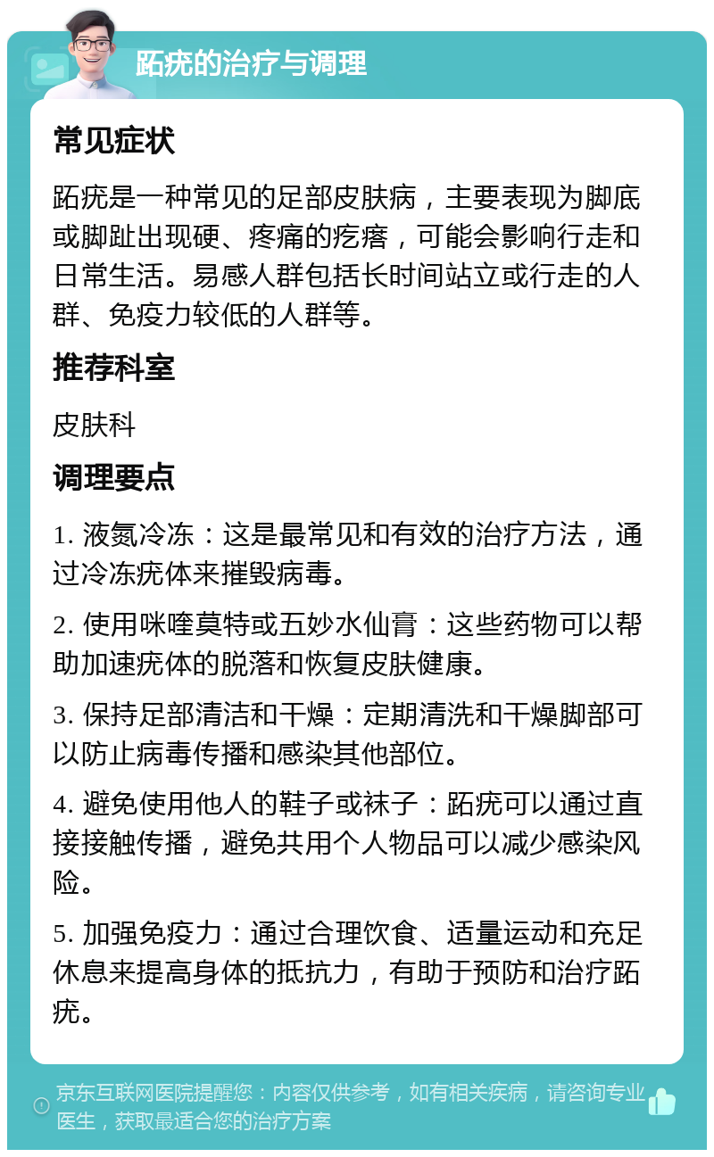 跖疣的治疗与调理 常见症状 跖疣是一种常见的足部皮肤病，主要表现为脚底或脚趾出现硬、疼痛的疙瘩，可能会影响行走和日常生活。易感人群包括长时间站立或行走的人群、免疫力较低的人群等。 推荐科室 皮肤科 调理要点 1. 液氮冷冻：这是最常见和有效的治疗方法，通过冷冻疣体来摧毁病毒。 2. 使用咪喹莫特或五妙水仙膏：这些药物可以帮助加速疣体的脱落和恢复皮肤健康。 3. 保持足部清洁和干燥：定期清洗和干燥脚部可以防止病毒传播和感染其他部位。 4. 避免使用他人的鞋子或袜子：跖疣可以通过直接接触传播，避免共用个人物品可以减少感染风险。 5. 加强免疫力：通过合理饮食、适量运动和充足休息来提高身体的抵抗力，有助于预防和治疗跖疣。