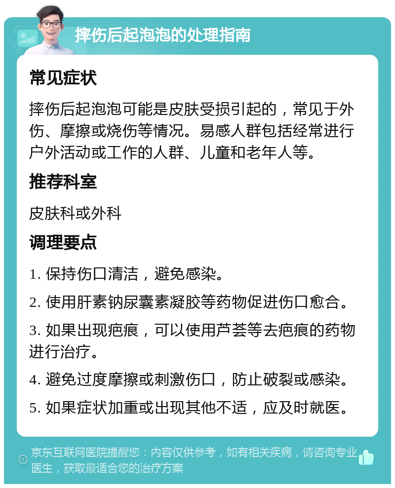 摔伤后起泡泡的处理指南 常见症状 摔伤后起泡泡可能是皮肤受损引起的，常见于外伤、摩擦或烧伤等情况。易感人群包括经常进行户外活动或工作的人群、儿童和老年人等。 推荐科室 皮肤科或外科 调理要点 1. 保持伤口清洁，避免感染。 2. 使用肝素钠尿囊素凝胶等药物促进伤口愈合。 3. 如果出现疤痕，可以使用芦荟等去疤痕的药物进行治疗。 4. 避免过度摩擦或刺激伤口，防止破裂或感染。 5. 如果症状加重或出现其他不适，应及时就医。