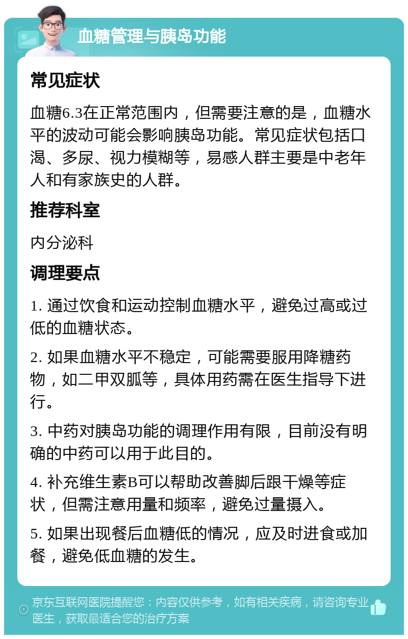 血糖管理与胰岛功能 常见症状 血糖6.3在正常范围内，但需要注意的是，血糖水平的波动可能会影响胰岛功能。常见症状包括口渴、多尿、视力模糊等，易感人群主要是中老年人和有家族史的人群。 推荐科室 内分泌科 调理要点 1. 通过饮食和运动控制血糖水平，避免过高或过低的血糖状态。 2. 如果血糖水平不稳定，可能需要服用降糖药物，如二甲双胍等，具体用药需在医生指导下进行。 3. 中药对胰岛功能的调理作用有限，目前没有明确的中药可以用于此目的。 4. 补充维生素B可以帮助改善脚后跟干燥等症状，但需注意用量和频率，避免过量摄入。 5. 如果出现餐后血糖低的情况，应及时进食或加餐，避免低血糖的发生。