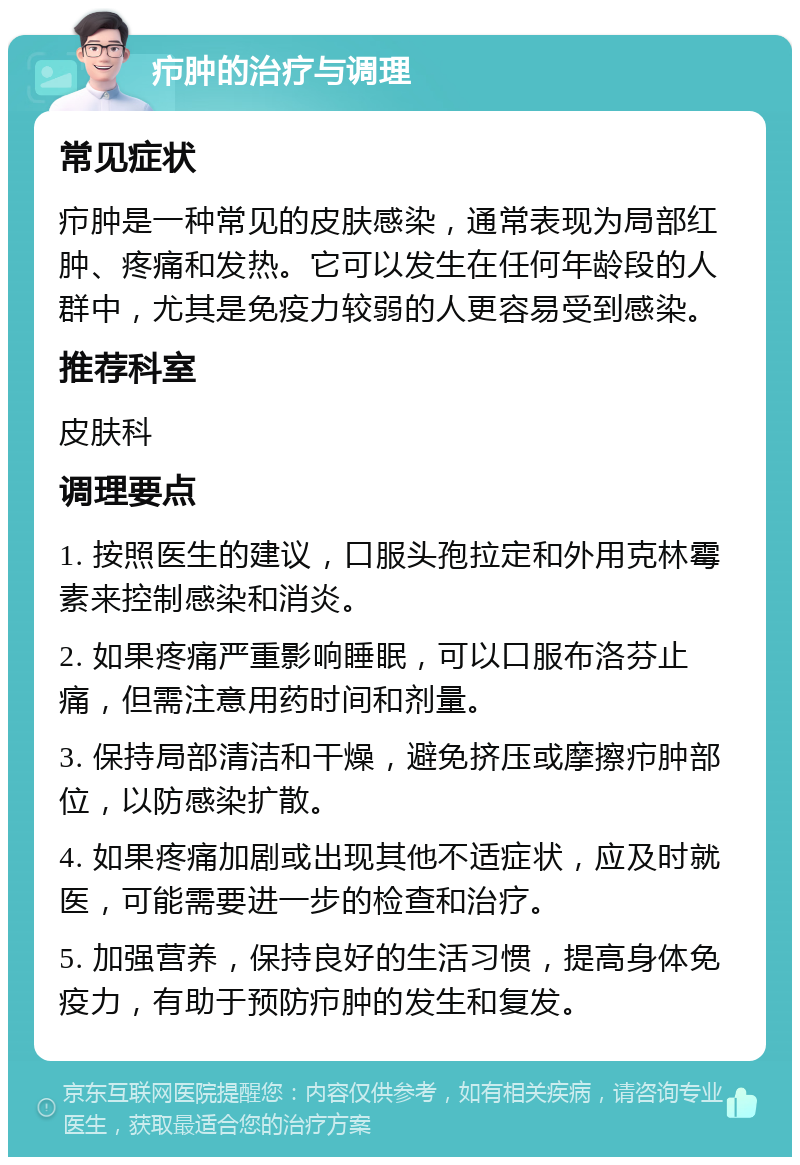 疖肿的治疗与调理 常见症状 疖肿是一种常见的皮肤感染，通常表现为局部红肿、疼痛和发热。它可以发生在任何年龄段的人群中，尤其是免疫力较弱的人更容易受到感染。 推荐科室 皮肤科 调理要点 1. 按照医生的建议，口服头孢拉定和外用克林霉素来控制感染和消炎。 2. 如果疼痛严重影响睡眠，可以口服布洛芬止痛，但需注意用药时间和剂量。 3. 保持局部清洁和干燥，避免挤压或摩擦疖肿部位，以防感染扩散。 4. 如果疼痛加剧或出现其他不适症状，应及时就医，可能需要进一步的检查和治疗。 5. 加强营养，保持良好的生活习惯，提高身体免疫力，有助于预防疖肿的发生和复发。