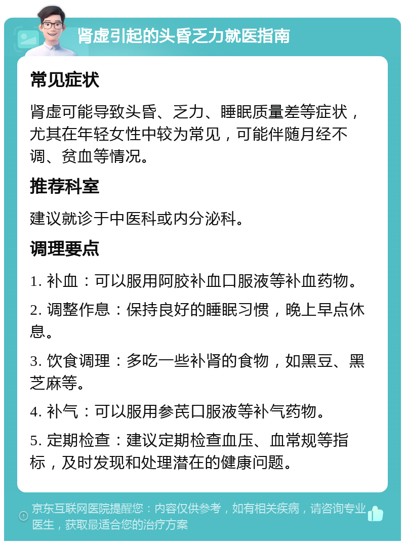 肾虚引起的头昏乏力就医指南 常见症状 肾虚可能导致头昏、乏力、睡眠质量差等症状，尤其在年轻女性中较为常见，可能伴随月经不调、贫血等情况。 推荐科室 建议就诊于中医科或内分泌科。 调理要点 1. 补血：可以服用阿胶补血口服液等补血药物。 2. 调整作息：保持良好的睡眠习惯，晚上早点休息。 3. 饮食调理：多吃一些补肾的食物，如黑豆、黑芝麻等。 4. 补气：可以服用参芪口服液等补气药物。 5. 定期检查：建议定期检查血压、血常规等指标，及时发现和处理潜在的健康问题。