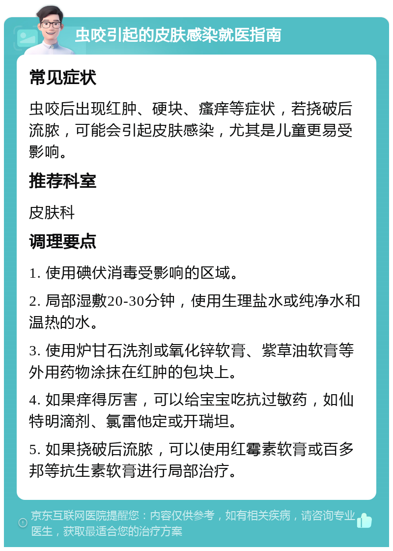 虫咬引起的皮肤感染就医指南 常见症状 虫咬后出现红肿、硬块、瘙痒等症状，若挠破后流脓，可能会引起皮肤感染，尤其是儿童更易受影响。 推荐科室 皮肤科 调理要点 1. 使用碘伏消毒受影响的区域。 2. 局部湿敷20-30分钟，使用生理盐水或纯净水和温热的水。 3. 使用炉甘石洗剂或氧化锌软膏、紫草油软膏等外用药物涂抹在红肿的包块上。 4. 如果痒得厉害，可以给宝宝吃抗过敏药，如仙特明滴剂、氯雷他定或开瑞坦。 5. 如果挠破后流脓，可以使用红霉素软膏或百多邦等抗生素软膏进行局部治疗。