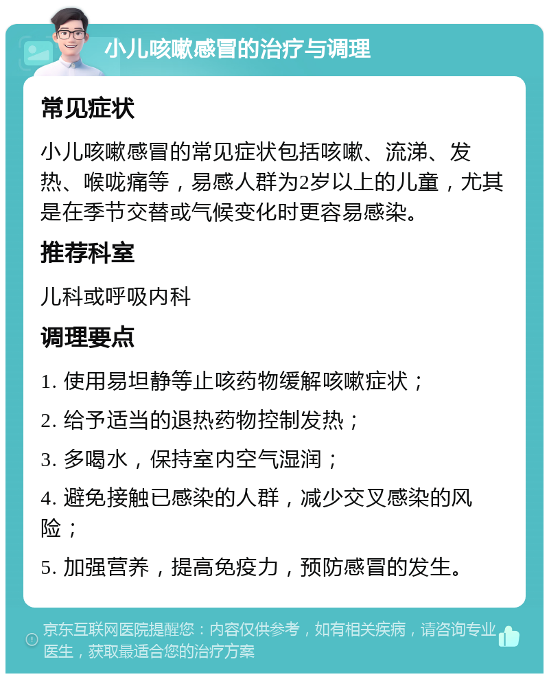 小儿咳嗽感冒的治疗与调理 常见症状 小儿咳嗽感冒的常见症状包括咳嗽、流涕、发热、喉咙痛等，易感人群为2岁以上的儿童，尤其是在季节交替或气候变化时更容易感染。 推荐科室 儿科或呼吸内科 调理要点 1. 使用易坦静等止咳药物缓解咳嗽症状； 2. 给予适当的退热药物控制发热； 3. 多喝水，保持室内空气湿润； 4. 避免接触已感染的人群，减少交叉感染的风险； 5. 加强营养，提高免疫力，预防感冒的发生。