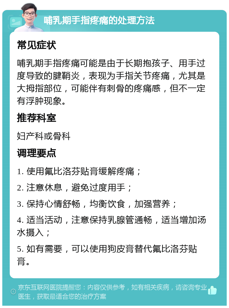 哺乳期手指疼痛的处理方法 常见症状 哺乳期手指疼痛可能是由于长期抱孩子、用手过度导致的腱鞘炎，表现为手指关节疼痛，尤其是大拇指部位，可能伴有刺骨的疼痛感，但不一定有浮肿现象。 推荐科室 妇产科或骨科 调理要点 1. 使用氟比洛芬贴膏缓解疼痛； 2. 注意休息，避免过度用手； 3. 保持心情舒畅，均衡饮食，加强营养； 4. 适当活动，注意保持乳腺管通畅，适当增加汤水摄入； 5. 如有需要，可以使用狗皮膏替代氟比洛芬贴膏。