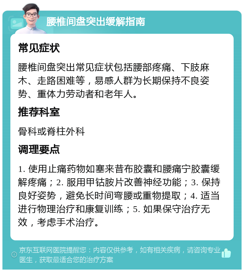 腰椎间盘突出缓解指南 常见症状 腰椎间盘突出常见症状包括腰部疼痛、下肢麻木、走路困难等，易感人群为长期保持不良姿势、重体力劳动者和老年人。 推荐科室 骨科或脊柱外科 调理要点 1. 使用止痛药物如塞来昔布胶囊和腰痛宁胶囊缓解疼痛；2. 服用甲钴胺片改善神经功能；3. 保持良好姿势，避免长时间弯腰或重物提取；4. 适当进行物理治疗和康复训练；5. 如果保守治疗无效，考虑手术治疗。