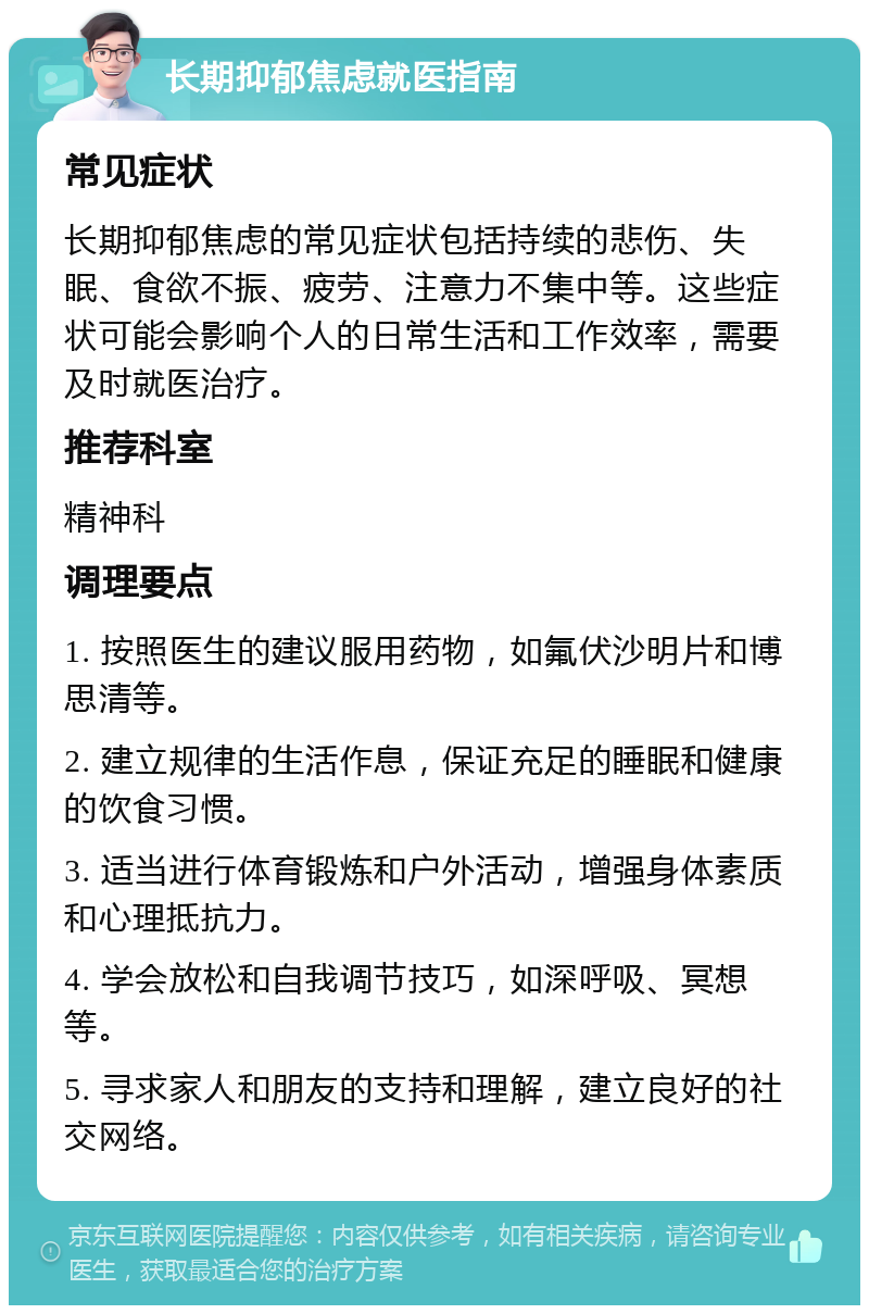 长期抑郁焦虑就医指南 常见症状 长期抑郁焦虑的常见症状包括持续的悲伤、失眠、食欲不振、疲劳、注意力不集中等。这些症状可能会影响个人的日常生活和工作效率，需要及时就医治疗。 推荐科室 精神科 调理要点 1. 按照医生的建议服用药物，如氟伏沙明片和博思清等。 2. 建立规律的生活作息，保证充足的睡眠和健康的饮食习惯。 3. 适当进行体育锻炼和户外活动，增强身体素质和心理抵抗力。 4. 学会放松和自我调节技巧，如深呼吸、冥想等。 5. 寻求家人和朋友的支持和理解，建立良好的社交网络。