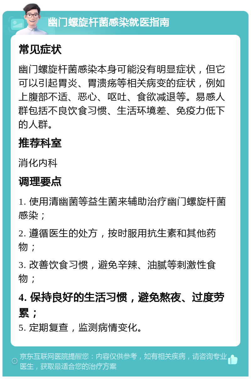 幽门螺旋杆菌感染就医指南 常见症状 幽门螺旋杆菌感染本身可能没有明显症状，但它可以引起胃炎、胃溃疡等相关病变的症状，例如上腹部不适、恶心、呕吐、食欲减退等。易感人群包括不良饮食习惯、生活环境差、免疫力低下的人群。 推荐科室 消化内科 调理要点 1. 使用清幽菌等益生菌来辅助治疗幽门螺旋杆菌感染； 2. 遵循医生的处方，按时服用抗生素和其他药物； 3. 改善饮食习惯，避免辛辣、油腻等刺激性食物； 4. 保持良好的生活习惯，避免熬夜、过度劳累； 5. 定期复查，监测病情变化。