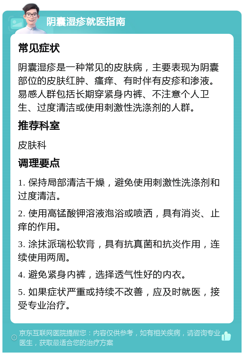 阴囊湿疹就医指南 常见症状 阴囊湿疹是一种常见的皮肤病，主要表现为阴囊部位的皮肤红肿、瘙痒、有时伴有皮疹和渗液。易感人群包括长期穿紧身内裤、不注意个人卫生、过度清洁或使用刺激性洗涤剂的人群。 推荐科室 皮肤科 调理要点 1. 保持局部清洁干燥，避免使用刺激性洗涤剂和过度清洁。 2. 使用高锰酸钾溶液泡浴或喷洒，具有消炎、止痒的作用。 3. 涂抹派瑞松软膏，具有抗真菌和抗炎作用，连续使用两周。 4. 避免紧身内裤，选择透气性好的内衣。 5. 如果症状严重或持续不改善，应及时就医，接受专业治疗。