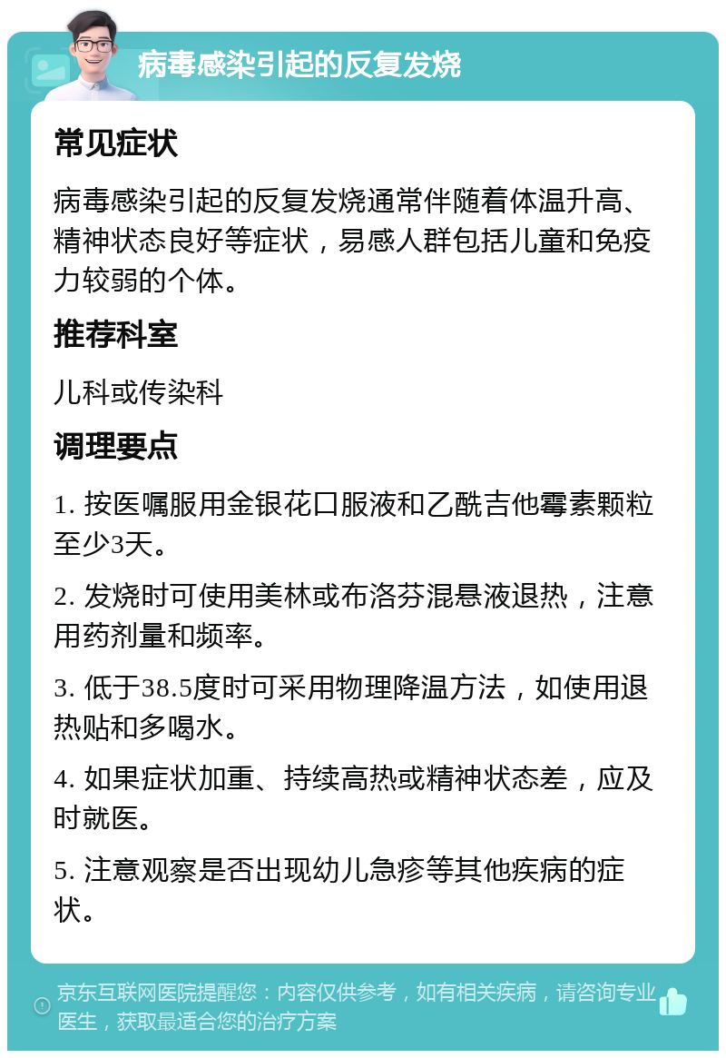 病毒感染引起的反复发烧 常见症状 病毒感染引起的反复发烧通常伴随着体温升高、精神状态良好等症状，易感人群包括儿童和免疫力较弱的个体。 推荐科室 儿科或传染科 调理要点 1. 按医嘱服用金银花口服液和乙酰吉他霉素颗粒至少3天。 2. 发烧时可使用美林或布洛芬混悬液退热，注意用药剂量和频率。 3. 低于38.5度时可采用物理降温方法，如使用退热贴和多喝水。 4. 如果症状加重、持续高热或精神状态差，应及时就医。 5. 注意观察是否出现幼儿急疹等其他疾病的症状。