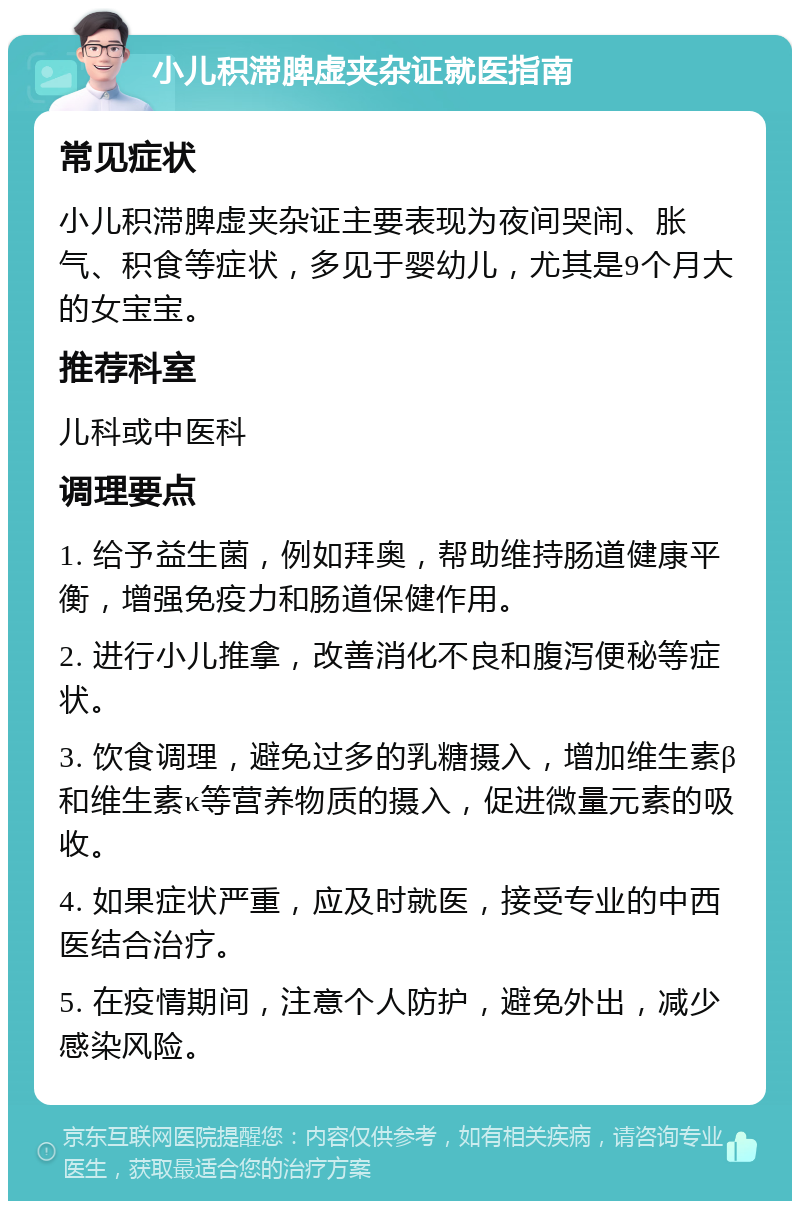 小儿积滞脾虚夹杂证就医指南 常见症状 小儿积滞脾虚夹杂证主要表现为夜间哭闹、胀气、积食等症状，多见于婴幼儿，尤其是9个月大的女宝宝。 推荐科室 儿科或中医科 调理要点 1. 给予益生菌，例如拜奥，帮助维持肠道健康平衡，增强免疫力和肠道保健作用。 2. 进行小儿推拿，改善消化不良和腹泻便秘等症状。 3. 饮食调理，避免过多的乳糖摄入，增加维生素β和维生素κ等营养物质的摄入，促进微量元素的吸收。 4. 如果症状严重，应及时就医，接受专业的中西医结合治疗。 5. 在疫情期间，注意个人防护，避免外出，减少感染风险。