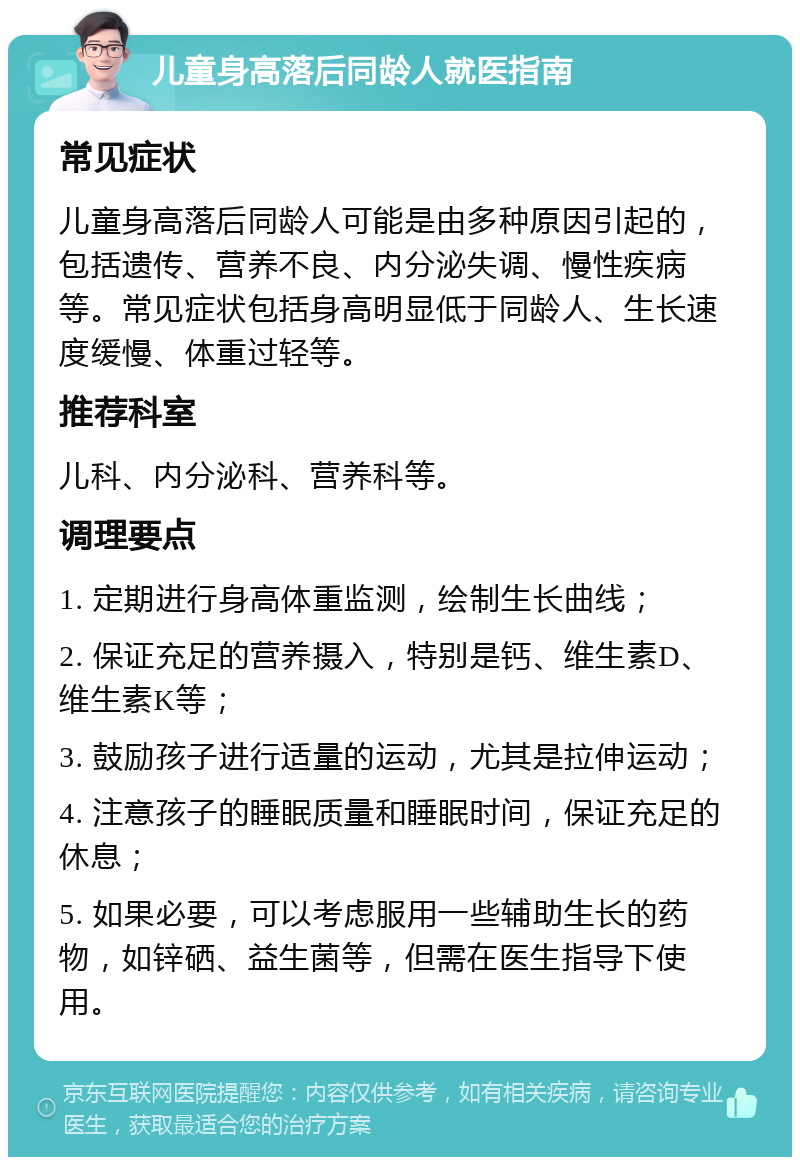 儿童身高落后同龄人就医指南 常见症状 儿童身高落后同龄人可能是由多种原因引起的，包括遗传、营养不良、内分泌失调、慢性疾病等。常见症状包括身高明显低于同龄人、生长速度缓慢、体重过轻等。 推荐科室 儿科、内分泌科、营养科等。 调理要点 1. 定期进行身高体重监测，绘制生长曲线； 2. 保证充足的营养摄入，特别是钙、维生素D、维生素K等； 3. 鼓励孩子进行适量的运动，尤其是拉伸运动； 4. 注意孩子的睡眠质量和睡眠时间，保证充足的休息； 5. 如果必要，可以考虑服用一些辅助生长的药物，如锌硒、益生菌等，但需在医生指导下使用。