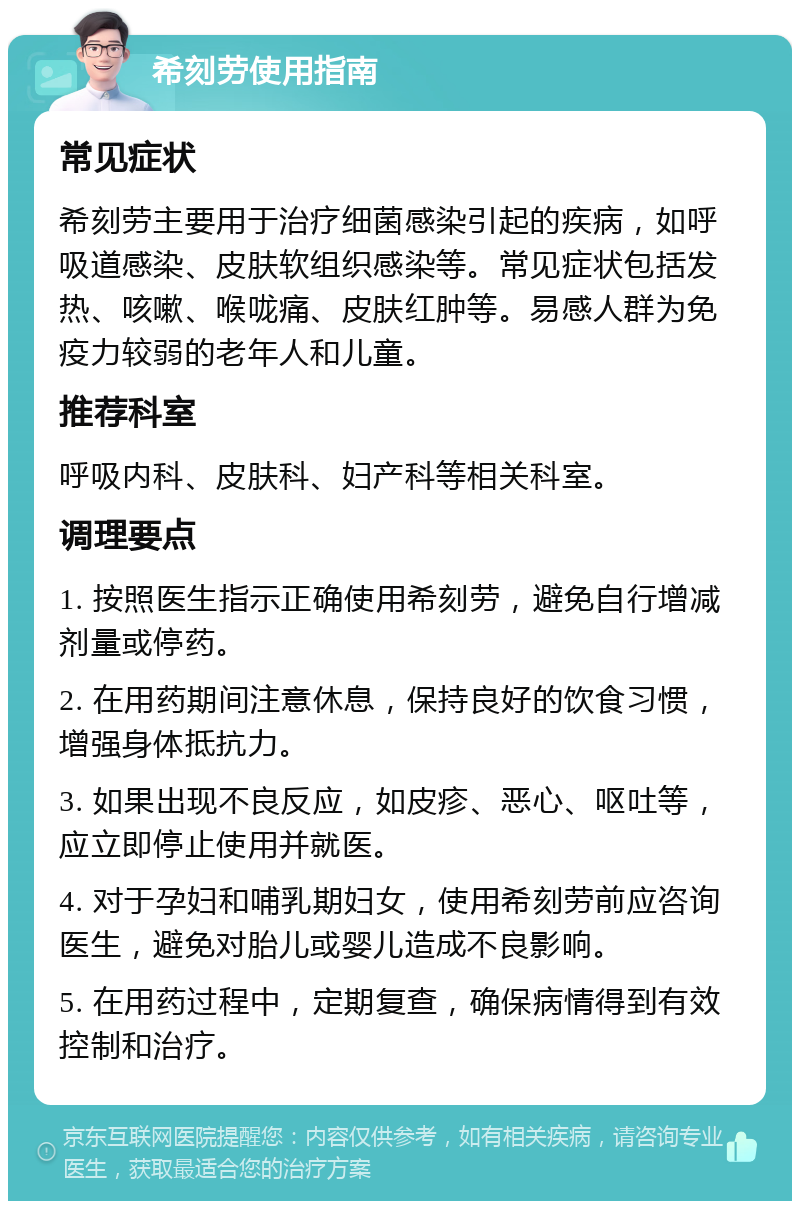 希刻劳使用指南 常见症状 希刻劳主要用于治疗细菌感染引起的疾病，如呼吸道感染、皮肤软组织感染等。常见症状包括发热、咳嗽、喉咙痛、皮肤红肿等。易感人群为免疫力较弱的老年人和儿童。 推荐科室 呼吸内科、皮肤科、妇产科等相关科室。 调理要点 1. 按照医生指示正确使用希刻劳，避免自行增减剂量或停药。 2. 在用药期间注意休息，保持良好的饮食习惯，增强身体抵抗力。 3. 如果出现不良反应，如皮疹、恶心、呕吐等，应立即停止使用并就医。 4. 对于孕妇和哺乳期妇女，使用希刻劳前应咨询医生，避免对胎儿或婴儿造成不良影响。 5. 在用药过程中，定期复查，确保病情得到有效控制和治疗。