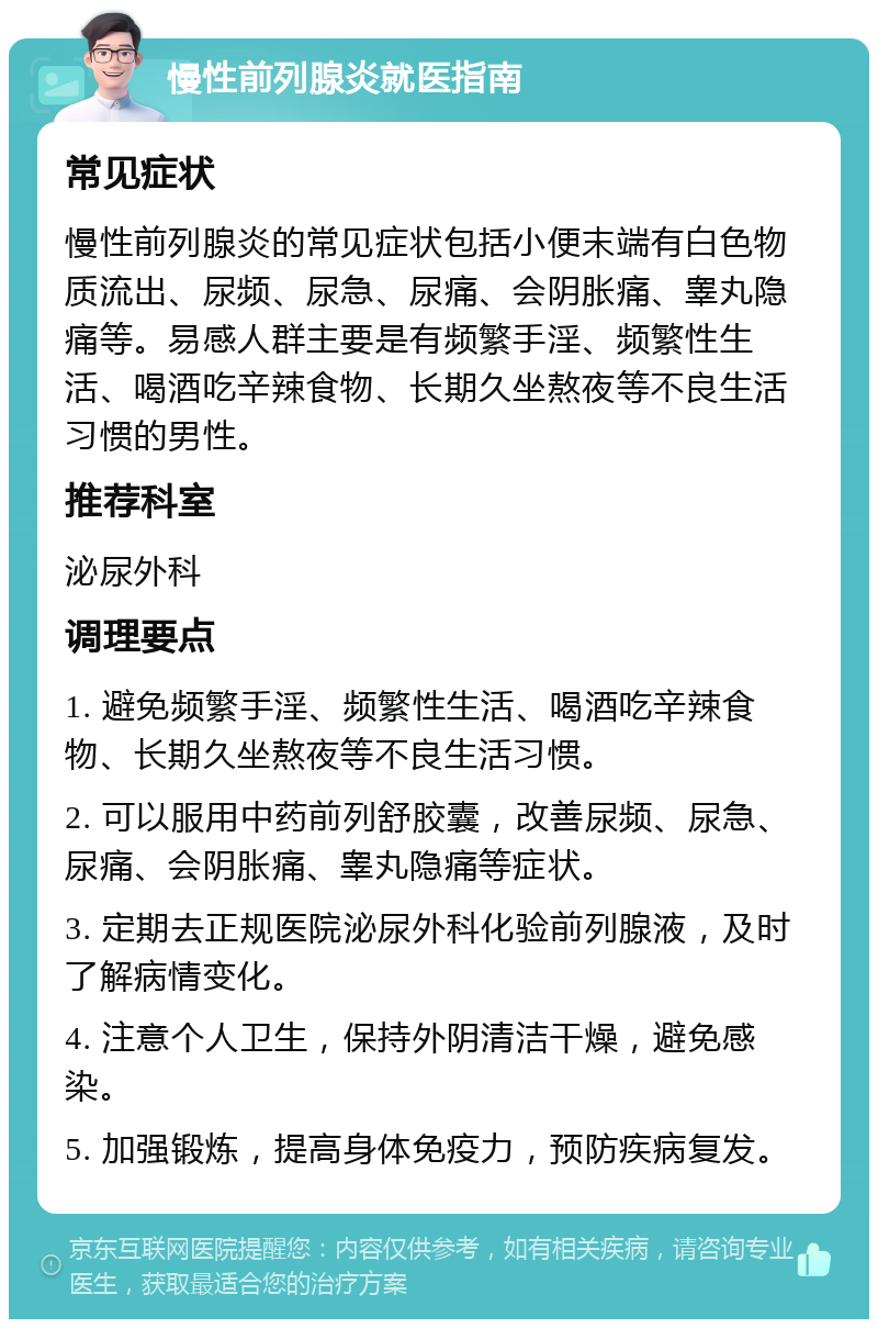 慢性前列腺炎就医指南 常见症状 慢性前列腺炎的常见症状包括小便末端有白色物质流出、尿频、尿急、尿痛、会阴胀痛、睾丸隐痛等。易感人群主要是有频繁手淫、频繁性生活、喝酒吃辛辣食物、长期久坐熬夜等不良生活习惯的男性。 推荐科室 泌尿外科 调理要点 1. 避免频繁手淫、频繁性生活、喝酒吃辛辣食物、长期久坐熬夜等不良生活习惯。 2. 可以服用中药前列舒胶囊，改善尿频、尿急、尿痛、会阴胀痛、睾丸隐痛等症状。 3. 定期去正规医院泌尿外科化验前列腺液，及时了解病情变化。 4. 注意个人卫生，保持外阴清洁干燥，避免感染。 5. 加强锻炼，提高身体免疫力，预防疾病复发。