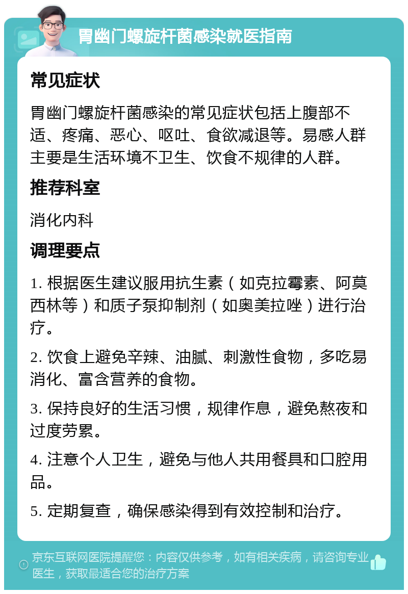 胃幽门螺旋杆菌感染就医指南 常见症状 胃幽门螺旋杆菌感染的常见症状包括上腹部不适、疼痛、恶心、呕吐、食欲减退等。易感人群主要是生活环境不卫生、饮食不规律的人群。 推荐科室 消化内科 调理要点 1. 根据医生建议服用抗生素（如克拉霉素、阿莫西林等）和质子泵抑制剂（如奥美拉唑）进行治疗。 2. 饮食上避免辛辣、油腻、刺激性食物，多吃易消化、富含营养的食物。 3. 保持良好的生活习惯，规律作息，避免熬夜和过度劳累。 4. 注意个人卫生，避免与他人共用餐具和口腔用品。 5. 定期复查，确保感染得到有效控制和治疗。