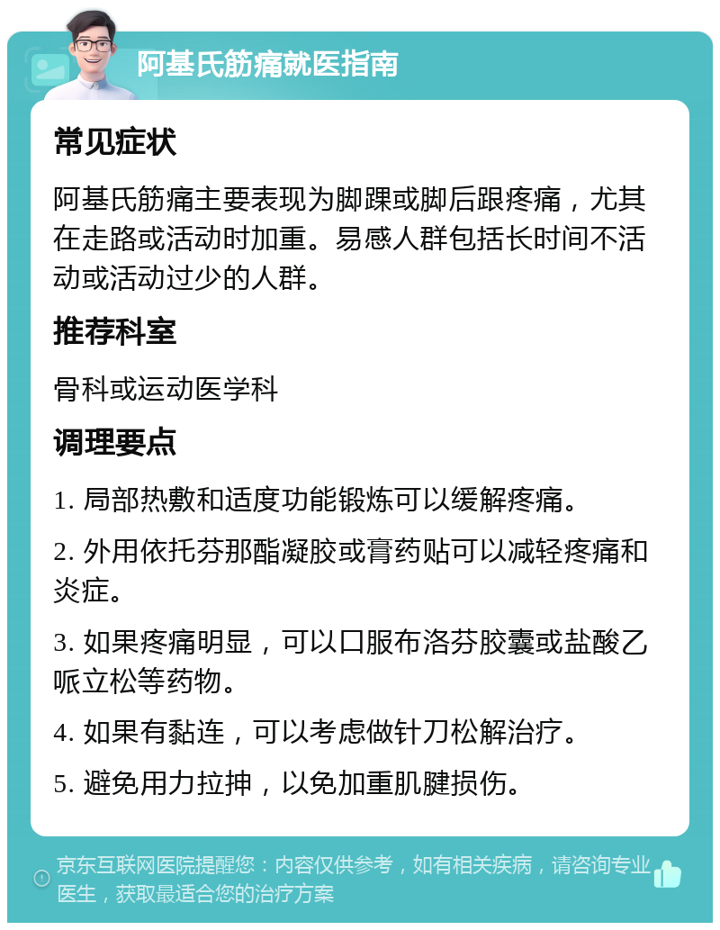 阿基氏筋痛就医指南 常见症状 阿基氏筋痛主要表现为脚踝或脚后跟疼痛，尤其在走路或活动时加重。易感人群包括长时间不活动或活动过少的人群。 推荐科室 骨科或运动医学科 调理要点 1. 局部热敷和适度功能锻炼可以缓解疼痛。 2. 外用依托芬那酯凝胶或膏药贴可以减轻疼痛和炎症。 3. 如果疼痛明显，可以口服布洛芬胶囊或盐酸乙哌立松等药物。 4. 如果有黏连，可以考虑做针刀松解治疗。 5. 避免用力拉抻，以免加重肌腱损伤。