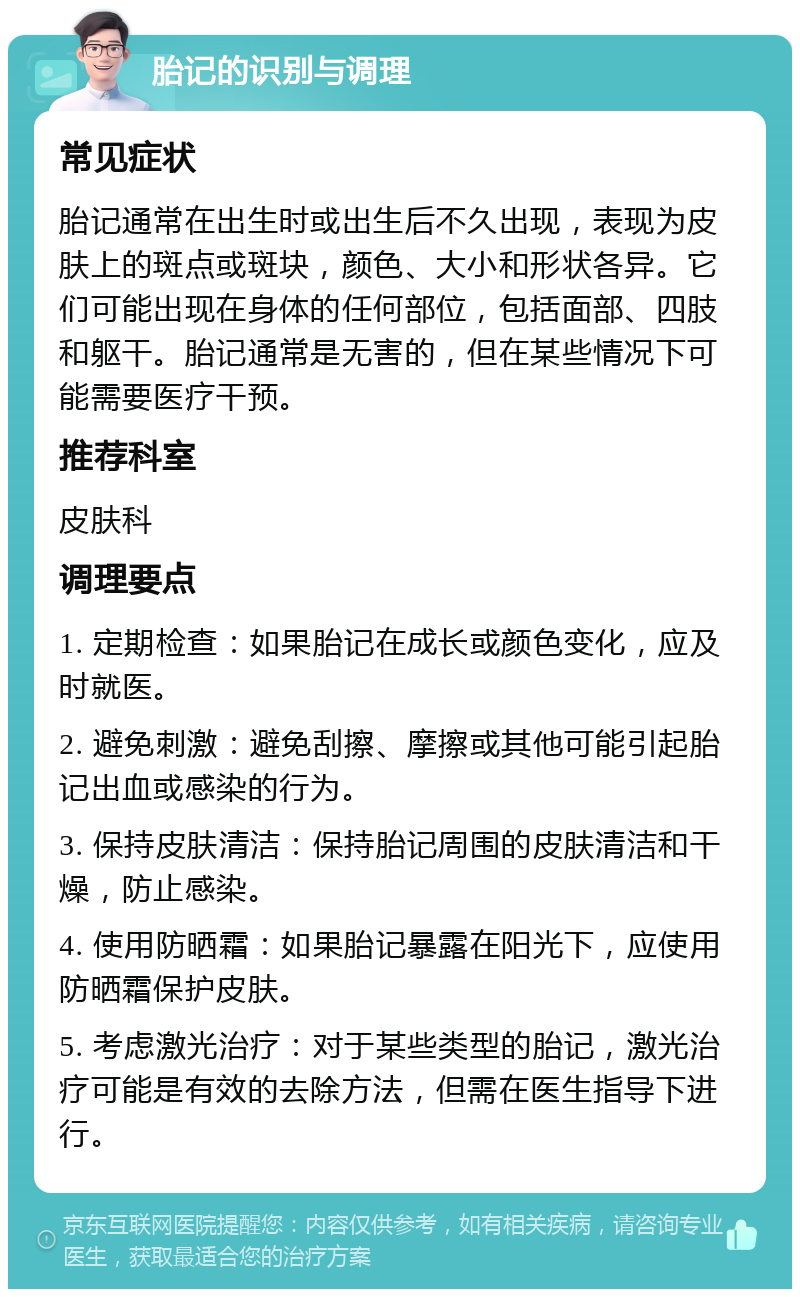 胎记的识别与调理 常见症状 胎记通常在出生时或出生后不久出现，表现为皮肤上的斑点或斑块，颜色、大小和形状各异。它们可能出现在身体的任何部位，包括面部、四肢和躯干。胎记通常是无害的，但在某些情况下可能需要医疗干预。 推荐科室 皮肤科 调理要点 1. 定期检查：如果胎记在成长或颜色变化，应及时就医。 2. 避免刺激：避免刮擦、摩擦或其他可能引起胎记出血或感染的行为。 3. 保持皮肤清洁：保持胎记周围的皮肤清洁和干燥，防止感染。 4. 使用防晒霜：如果胎记暴露在阳光下，应使用防晒霜保护皮肤。 5. 考虑激光治疗：对于某些类型的胎记，激光治疗可能是有效的去除方法，但需在医生指导下进行。