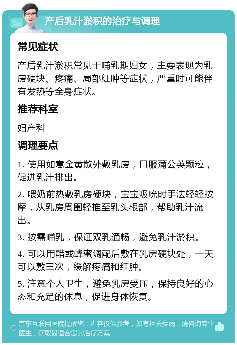 产后乳汁淤积的治疗与调理 常见症状 产后乳汁淤积常见于哺乳期妇女，主要表现为乳房硬块、疼痛、局部红肿等症状，严重时可能伴有发热等全身症状。 推荐科室 妇产科 调理要点 1. 使用如意金黄散外敷乳房，口服蒲公英颗粒，促进乳汁排出。 2. 喂奶前热敷乳房硬块，宝宝吸吮时手法轻轻按摩，从乳房周围轻推至乳头根部，帮助乳汁流出。 3. 按需哺乳，保证双乳通畅，避免乳汁淤积。 4. 可以用醋或蜂蜜调配后敷在乳房硬块处，一天可以敷三次，缓解疼痛和红肿。 5. 注意个人卫生，避免乳房受压，保持良好的心态和充足的休息，促进身体恢复。