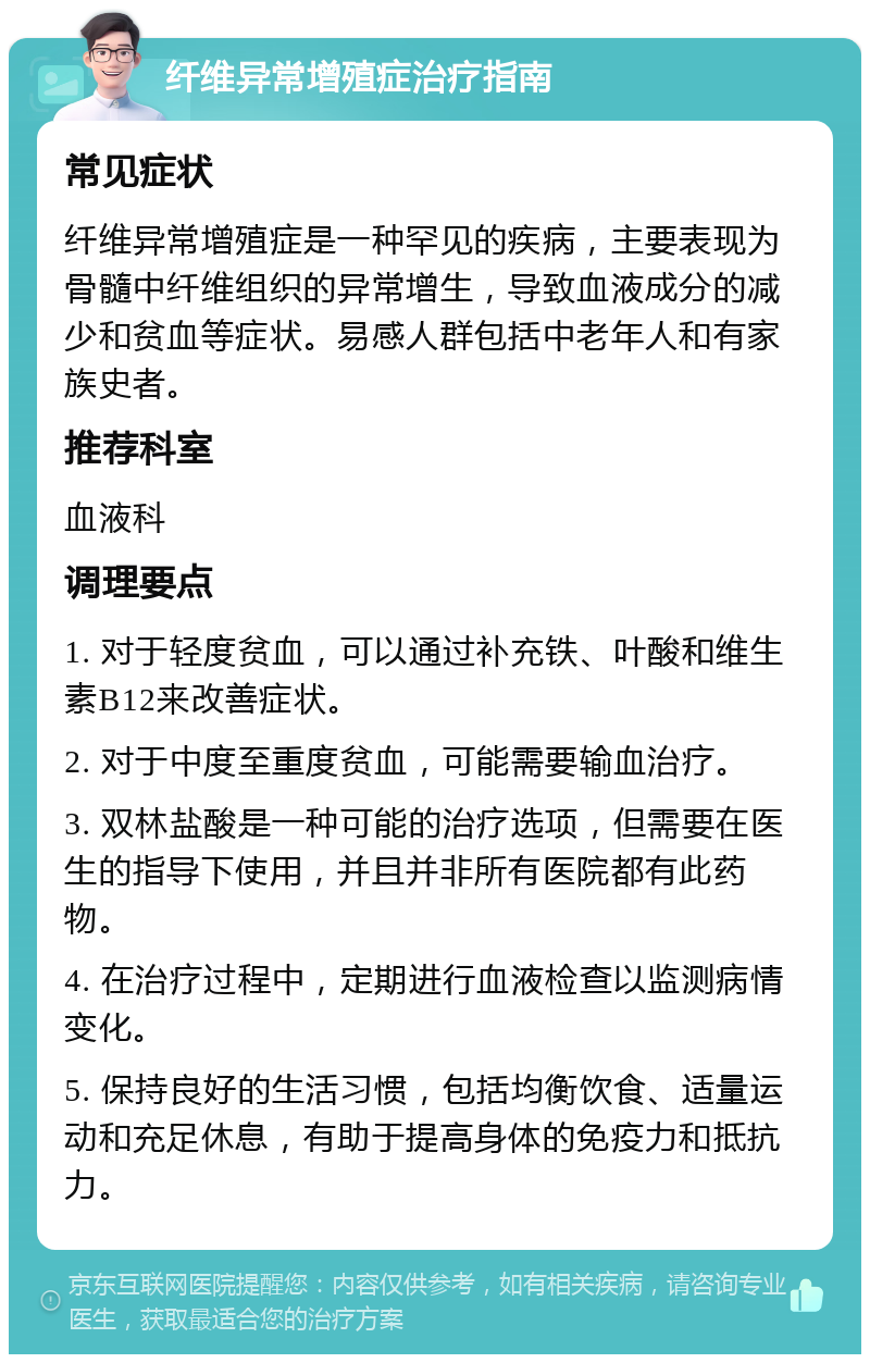 纤维异常增殖症治疗指南 常见症状 纤维异常增殖症是一种罕见的疾病，主要表现为骨髓中纤维组织的异常增生，导致血液成分的减少和贫血等症状。易感人群包括中老年人和有家族史者。 推荐科室 血液科 调理要点 1. 对于轻度贫血，可以通过补充铁、叶酸和维生素B12来改善症状。 2. 对于中度至重度贫血，可能需要输血治疗。 3. 双林盐酸是一种可能的治疗选项，但需要在医生的指导下使用，并且并非所有医院都有此药物。 4. 在治疗过程中，定期进行血液检查以监测病情变化。 5. 保持良好的生活习惯，包括均衡饮食、适量运动和充足休息，有助于提高身体的免疫力和抵抗力。