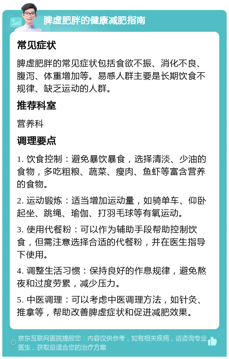 脾虚肥胖的健康减肥指南 常见症状 脾虚肥胖的常见症状包括食欲不振、消化不良、腹泻、体重增加等。易感人群主要是长期饮食不规律、缺乏运动的人群。 推荐科室 营养科 调理要点 1. 饮食控制：避免暴饮暴食，选择清淡、少油的食物，多吃粗粮、蔬菜、瘦肉、鱼虾等富含营养的食物。 2. 运动锻炼：适当增加运动量，如骑单车、仰卧起坐、跳绳、瑜伽、打羽毛球等有氧运动。 3. 使用代餐粉：可以作为辅助手段帮助控制饮食，但需注意选择合适的代餐粉，并在医生指导下使用。 4. 调整生活习惯：保持良好的作息规律，避免熬夜和过度劳累，减少压力。 5. 中医调理：可以考虑中医调理方法，如针灸、推拿等，帮助改善脾虚症状和促进减肥效果。