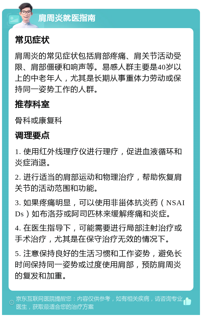 肩周炎就医指南 常见症状 肩周炎的常见症状包括肩部疼痛、肩关节活动受限、肩部僵硬和响声等。易感人群主要是40岁以上的中老年人，尤其是长期从事重体力劳动或保持同一姿势工作的人群。 推荐科室 骨科或康复科 调理要点 1. 使用红外线理疗仪进行理疗，促进血液循环和炎症消退。 2. 进行适当的肩部运动和物理治疗，帮助恢复肩关节的活动范围和功能。 3. 如果疼痛明显，可以使用非甾体抗炎药（NSAIDs）如布洛芬或阿司匹林来缓解疼痛和炎症。 4. 在医生指导下，可能需要进行局部注射治疗或手术治疗，尤其是在保守治疗无效的情况下。 5. 注意保持良好的生活习惯和工作姿势，避免长时间保持同一姿势或过度使用肩部，预防肩周炎的复发和加重。