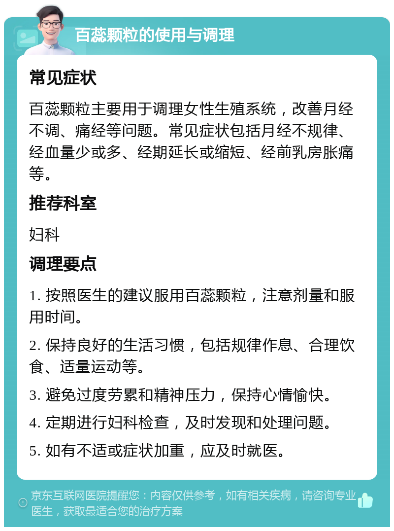 百蕊颗粒的使用与调理 常见症状 百蕊颗粒主要用于调理女性生殖系统，改善月经不调、痛经等问题。常见症状包括月经不规律、经血量少或多、经期延长或缩短、经前乳房胀痛等。 推荐科室 妇科 调理要点 1. 按照医生的建议服用百蕊颗粒，注意剂量和服用时间。 2. 保持良好的生活习惯，包括规律作息、合理饮食、适量运动等。 3. 避免过度劳累和精神压力，保持心情愉快。 4. 定期进行妇科检查，及时发现和处理问题。 5. 如有不适或症状加重，应及时就医。