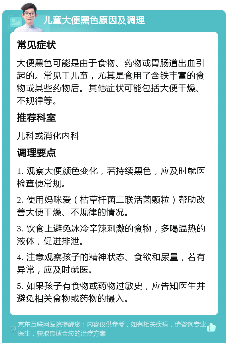 儿童大便黑色原因及调理 常见症状 大便黑色可能是由于食物、药物或胃肠道出血引起的。常见于儿童，尤其是食用了含铁丰富的食物或某些药物后。其他症状可能包括大便干燥、不规律等。 推荐科室 儿科或消化内科 调理要点 1. 观察大便颜色变化，若持续黑色，应及时就医检查便常规。 2. 使用妈咪爱（枯草杆菌二联活菌颗粒）帮助改善大便干燥、不规律的情况。 3. 饮食上避免冰冷辛辣刺激的食物，多喝温热的液体，促进排泄。 4. 注意观察孩子的精神状态、食欲和尿量，若有异常，应及时就医。 5. 如果孩子有食物或药物过敏史，应告知医生并避免相关食物或药物的摄入。