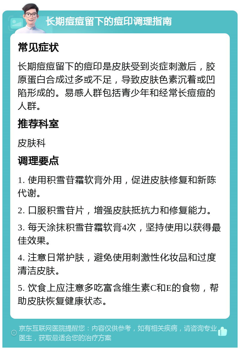 长期痘痘留下的痘印调理指南 常见症状 长期痘痘留下的痘印是皮肤受到炎症刺激后，胶原蛋白合成过多或不足，导致皮肤色素沉着或凹陷形成的。易感人群包括青少年和经常长痘痘的人群。 推荐科室 皮肤科 调理要点 1. 使用积雪苷霜软膏外用，促进皮肤修复和新陈代谢。 2. 口服积雪苷片，增强皮肤抵抗力和修复能力。 3. 每天涂抹积雪苷霜软膏4次，坚持使用以获得最佳效果。 4. 注意日常护肤，避免使用刺激性化妆品和过度清洁皮肤。 5. 饮食上应注意多吃富含维生素C和E的食物，帮助皮肤恢复健康状态。