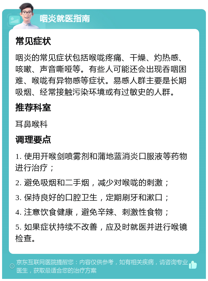 咽炎就医指南 常见症状 咽炎的常见症状包括喉咙疼痛、干燥、灼热感、咳嗽、声音嘶哑等。有些人可能还会出现吞咽困难、喉咙有异物感等症状。易感人群主要是长期吸烟、经常接触污染环境或有过敏史的人群。 推荐科室 耳鼻喉科 调理要点 1. 使用开喉剑喷雾剂和蒲地蓝消炎口服液等药物进行治疗； 2. 避免吸烟和二手烟，减少对喉咙的刺激； 3. 保持良好的口腔卫生，定期刷牙和漱口； 4. 注意饮食健康，避免辛辣、刺激性食物； 5. 如果症状持续不改善，应及时就医并进行喉镜检查。