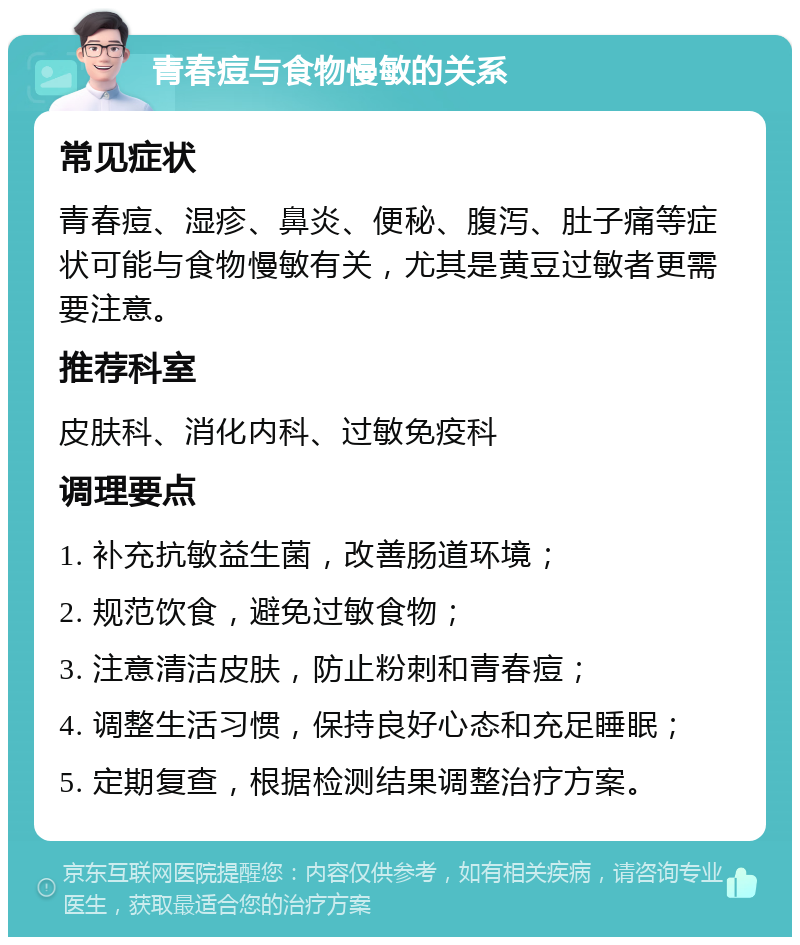 青春痘与食物慢敏的关系 常见症状 青春痘、湿疹、鼻炎、便秘、腹泻、肚子痛等症状可能与食物慢敏有关，尤其是黄豆过敏者更需要注意。 推荐科室 皮肤科、消化内科、过敏免疫科 调理要点 1. 补充抗敏益生菌，改善肠道环境； 2. 规范饮食，避免过敏食物； 3. 注意清洁皮肤，防止粉刺和青春痘； 4. 调整生活习惯，保持良好心态和充足睡眠； 5. 定期复查，根据检测结果调整治疗方案。