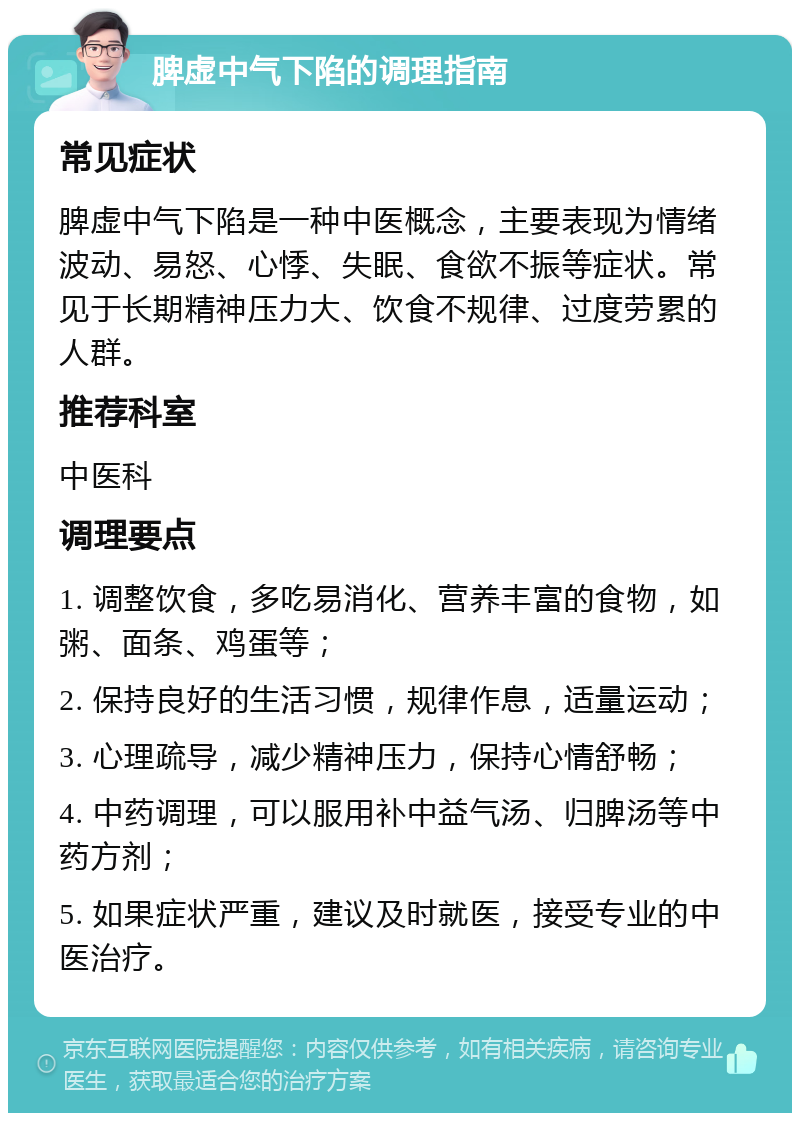 脾虚中气下陷的调理指南 常见症状 脾虚中气下陷是一种中医概念，主要表现为情绪波动、易怒、心悸、失眠、食欲不振等症状。常见于长期精神压力大、饮食不规律、过度劳累的人群。 推荐科室 中医科 调理要点 1. 调整饮食，多吃易消化、营养丰富的食物，如粥、面条、鸡蛋等； 2. 保持良好的生活习惯，规律作息，适量运动； 3. 心理疏导，减少精神压力，保持心情舒畅； 4. 中药调理，可以服用补中益气汤、归脾汤等中药方剂； 5. 如果症状严重，建议及时就医，接受专业的中医治疗。