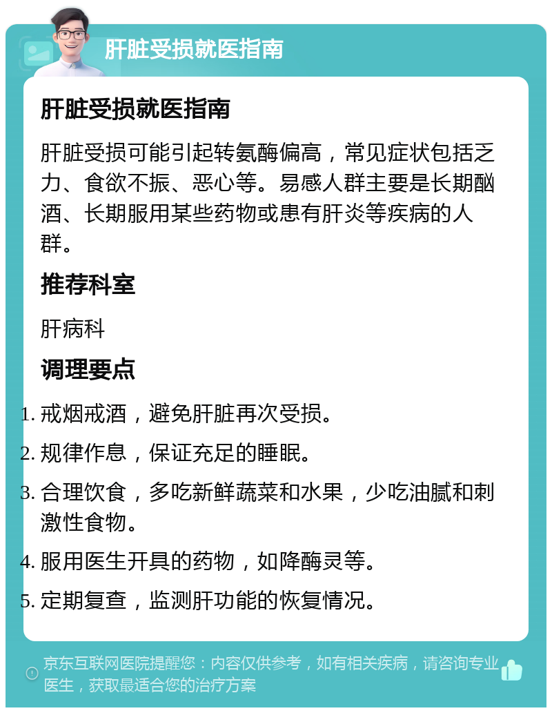 肝脏受损就医指南 肝脏受损就医指南 肝脏受损可能引起转氨酶偏高，常见症状包括乏力、食欲不振、恶心等。易感人群主要是长期酗酒、长期服用某些药物或患有肝炎等疾病的人群。 推荐科室 肝病科 调理要点 戒烟戒酒，避免肝脏再次受损。 规律作息，保证充足的睡眠。 合理饮食，多吃新鲜蔬菜和水果，少吃油腻和刺激性食物。 服用医生开具的药物，如降酶灵等。 定期复查，监测肝功能的恢复情况。