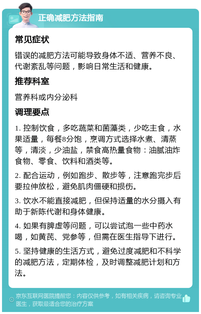 正确减肥方法指南 常见症状 错误的减肥方法可能导致身体不适、营养不良、代谢紊乱等问题，影响日常生活和健康。 推荐科室 营养科或内分泌科 调理要点 1. 控制饮食，多吃蔬菜和菌藻类，少吃主食，水果适量，每餐8分饱，烹调方式选择水煮、清蒸等，清淡，少油盐，禁食高热量食物：油腻油炸食物、零食、饮料和酒类等。 2. 配合运动，例如跑步、散步等，注意跑完步后要拉伸放松，避免肌肉僵硬和损伤。 3. 饮水不能直接减肥，但保持适量的水分摄入有助于新陈代谢和身体健康。 4. 如果有脾虚等问题，可以尝试泡一些中药水喝，如黄芪、党参等，但需在医生指导下进行。 5. 坚持健康的生活方式，避免过度减肥和不科学的减肥方法，定期体检，及时调整减肥计划和方法。