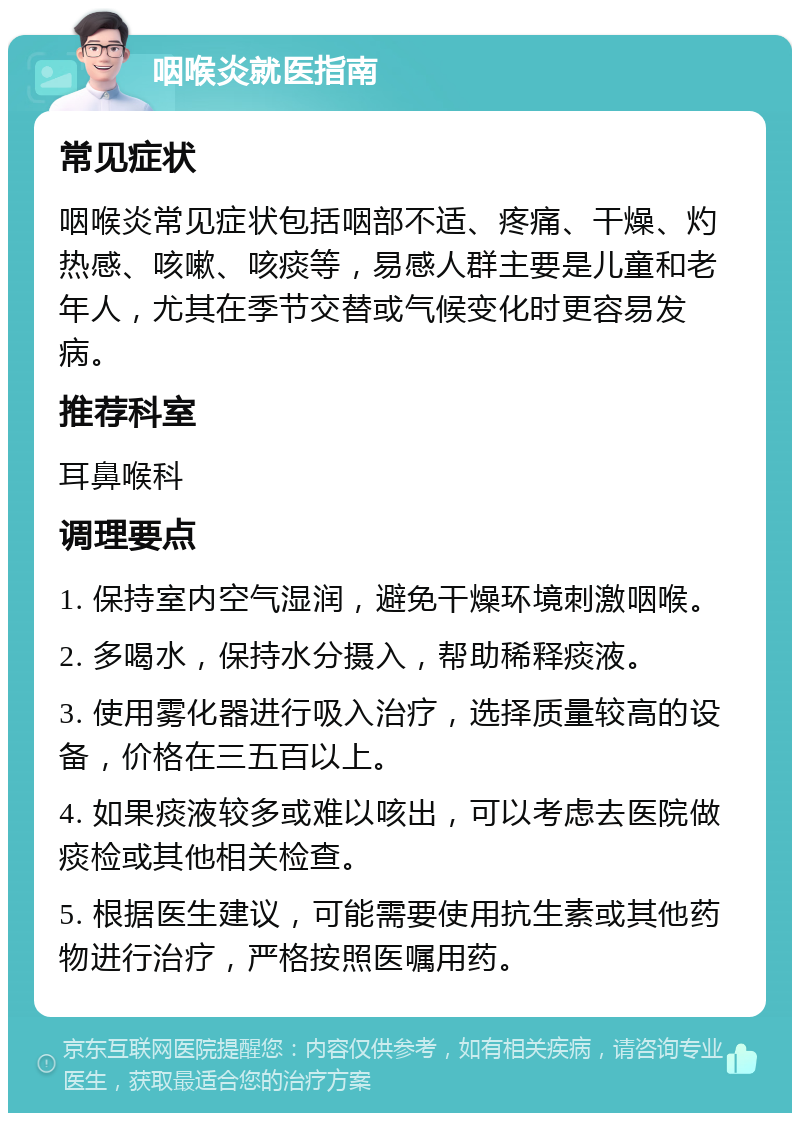 咽喉炎就医指南 常见症状 咽喉炎常见症状包括咽部不适、疼痛、干燥、灼热感、咳嗽、咳痰等，易感人群主要是儿童和老年人，尤其在季节交替或气候变化时更容易发病。 推荐科室 耳鼻喉科 调理要点 1. 保持室内空气湿润，避免干燥环境刺激咽喉。 2. 多喝水，保持水分摄入，帮助稀释痰液。 3. 使用雾化器进行吸入治疗，选择质量较高的设备，价格在三五百以上。 4. 如果痰液较多或难以咳出，可以考虑去医院做痰检或其他相关检查。 5. 根据医生建议，可能需要使用抗生素或其他药物进行治疗，严格按照医嘱用药。