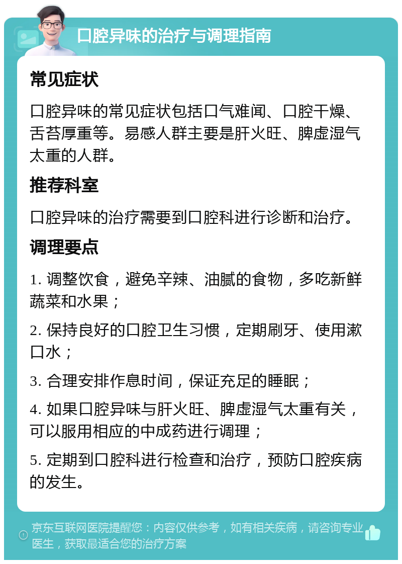 口腔异味的治疗与调理指南 常见症状 口腔异味的常见症状包括口气难闻、口腔干燥、舌苔厚重等。易感人群主要是肝火旺、脾虚湿气太重的人群。 推荐科室 口腔异味的治疗需要到口腔科进行诊断和治疗。 调理要点 1. 调整饮食，避免辛辣、油腻的食物，多吃新鲜蔬菜和水果； 2. 保持良好的口腔卫生习惯，定期刷牙、使用漱口水； 3. 合理安排作息时间，保证充足的睡眠； 4. 如果口腔异味与肝火旺、脾虚湿气太重有关，可以服用相应的中成药进行调理； 5. 定期到口腔科进行检查和治疗，预防口腔疾病的发生。