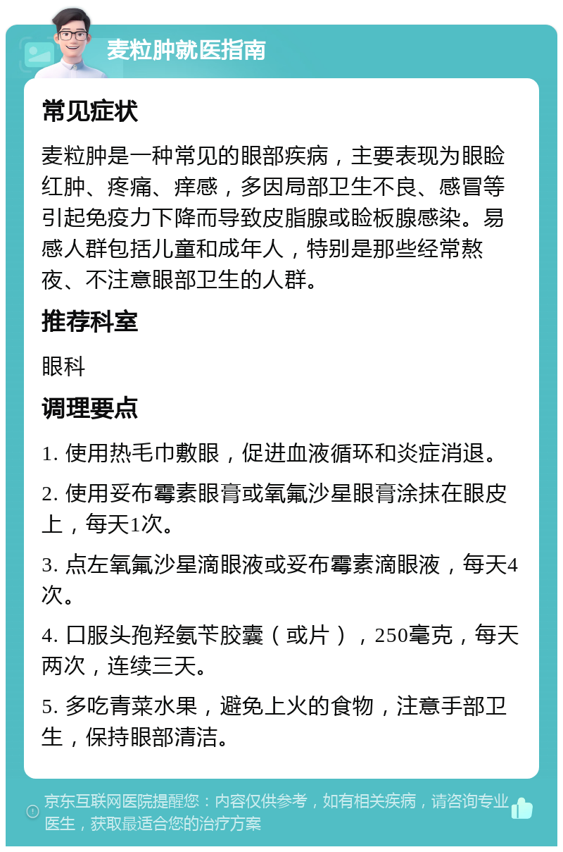 麦粒肿就医指南 常见症状 麦粒肿是一种常见的眼部疾病，主要表现为眼睑红肿、疼痛、痒感，多因局部卫生不良、感冒等引起免疫力下降而导致皮脂腺或睑板腺感染。易感人群包括儿童和成年人，特别是那些经常熬夜、不注意眼部卫生的人群。 推荐科室 眼科 调理要点 1. 使用热毛巾敷眼，促进血液循环和炎症消退。 2. 使用妥布霉素眼膏或氧氟沙星眼膏涂抹在眼皮上，每天1次。 3. 点左氧氟沙星滴眼液或妥布霉素滴眼液，每天4次。 4. 口服头孢羟氨苄胶囊（或片），250毫克，每天两次，连续三天。 5. 多吃青菜水果，避免上火的食物，注意手部卫生，保持眼部清洁。